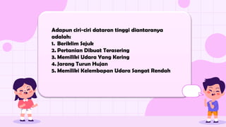 Adapun ciri-ciri dataran tinggi diantaranya
adalah:
1. Beriklim Sejuk
2. Pertanian Dibuat Terasering
3. Memiliki Udara Yang Kering
4. Jarang Turun Hujan
5. Memiliki Kelembapan Udara Sangat Rendah
 