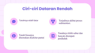 Tanahnya relatif datar
Ciri-ciri Dataran Rendah
Tanah biasanya
ditemukan disekitar pantai
Terjadinya akibat proses
sedimentasi.
Tanahnya lebih subur dan
banyak ditempati
penduduk
 