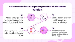 Kebutuhan khusus pada penduduk dataran
rendah
02
Rumah-rumah di dataran
rendah juga dibuat
banyak ventilasinya
04
Kebutuhan cairan juga
meningkat dibandingkan
dengan penduduk didaerah
dataran tinggi.
01
Pakaian yang tipis atau
berbahan baku dari kain
yang tipisyang tidak panas
03
Makanan yang dikonsumsi
sehari-hari lebih banyak
jenis
 