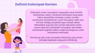 Kelompok rentan merupakan masyarakat yang memiliki
keterbatasan dalam menikmati kehidupan yang layak.
Faktor aksesibilitas terhadap sumber-sumber
pemenuhan kesejahteraan sosial merupakan salah satu
hal baik sebagai penyebab juga menjadi akibat.
Memetakan populasi dan kondisi kelompok rentan
secara tepat dan partisipatif merupakan awal dalam
menentukan kegiatan dalam rangka penanganan untuk
membentuk kelompok.
Perempuan dan anak merupakan kelompok yang rentan
terhadap kejahatan yang perlu dilindungi
Definisi Kelompok Rentan
 
