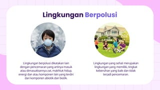 Lingkungan berpolusi dikatakan lain
dengan pencemaran yang artinya masuk
atau dimasukkannya zat, makhluk hidup,
energi dan atau komponen lain yang terdiri
dari komponen abiotik dan biotik.
Lingkungan Berpolusi
Lingkungan yang sehat merupakan
lingkungan yang memiliki, tingkat
kebersihan yang baik dan tidak
terjadi pencemaran.
 