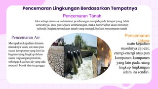 Pencemaran Lingkungan Berdasarkan Tempatnya
Pencemaran Air
Merupakan kejadian dimana
masuknya suatu zat atau pun
suatu komponen yang lain ke
bagian ruang lingkup dalam
suatu lingkungan perairan,
sehingga kualitas air yang ada
menjadi buruk dan terganggu.
Pencemaran
Udara
suatu kejadian
masuknya zat-zat,
energi-energi atau pun
komponen-komponen
yang lain pada ruang
lingkup lingkungan
udara itu sendiri.
Pencemaran Tanah
Jika setiap manusia melakukan pembuangan sampah pada tempat yang tidak
semestinya, atau pun secara sembarangan, maka hal tersebut akan menutup
seluruh. bagian permukaan tanah yang mengakibatkan pencemaran tanah
 