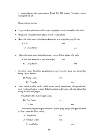 c. pengungkapan lain sesuai dengan PSAK N0. 101 tentang Penyajian Laporan
    Keuangan Syari’ah.


    Akuntansi untuk penjual


•   Pengakuan Kewajiban salam diakui pada saat penjual menerima modal usaha salam

•   Pengukuran kewajiban salam sebesar jumlah yang diterima.

•   Jika modal usaha salam dalam bentuk kas diukur sebesar jumlah yang diterima:

       Dr. Kas                                            xxx

           Cr. Utang Salam                                              xxx


•    Jika modal usaha salam dalam bentuk aset nonkas diukur sebesar nilai wajar

       Dr. Aset Non Kas (diukur pada nilai wajar)         xxx

          Cr. Utang Salam                                               xxx


•   Kewajiban salam dihentikan pengakuannya (derecognation) pada saat penyerahan
    barang kepada pembeli.

          Dr. Utang Salam                             xxx

              Cr. Penjualan                                          xxx

•   Dalam transaksi salam paralel, selisih antara jumlah yang dibayar oleh pembeli dan
    biaya perolehan barang pesanan diakui keuntung an/kerugian pada saat penyerahan
    barang pesanan oleh penjual.

      - Pencatatan ketika membeli persediaan:

          Dr. Aset Salam                              xxx

              Cr. Kas                                                xxx

        - Pencatatan penyerahan persediaan bila jumlah yang dibayar oleh pembeli lebih
    kecil dari biaya perolehan barang.

         Dr. Utang Salam                              xxx

         Dr. Kerugian Salam                           xxx

             Cr. Aset Salam                                          xxx

                                        11
 