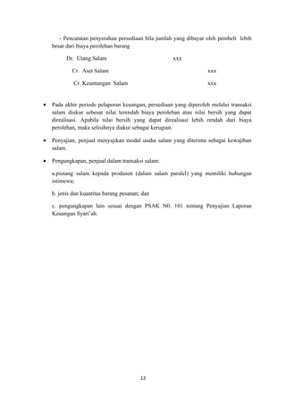 - Pencatatan penyerahan persediaan bila jumlah yang dibayar oleh pembeli lebih
    besar dari biaya perolehan barang

          Dr. Utang Salam                            xxx

            Cr. Aset Salam                                         xxx

             Cr. Keuntungan Salam                                  xxx


•   Pada akhir periode pelaporan keuangan, persediaan yang diperoleh melalui transaksi
    salam diukur sebesar nilai terendah biaya perolehan atau nilai bersih yang dapat
    direalisasi. Apabila nilai bersih yang dapat direalisasi lebih rendah dari biaya
    perolehan, maka selisihnya diakui sebagai kerugian.

•   Penyajian, penjual menyajikan modal usaha salam yang diterima sebagai kewajiban
    salam.

•   Pengungkapan, penjual dalam transaksi salam:

    a.piutang salam kepada produsen (dalam salam paralel) yang memiliki hubungan
    istimewa;

    b. jenis dan kuantitas barang pesanan; dan

    c. pengungkapan lain sesuai dengan PSAK N0. 101 tentang Penyajian Laporan
    Keuangan Syari’ah.




                                          12
 