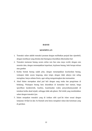 BAB III

                                  KESIMPULAN

1. Transaksi salam adalah transaksi pesanan dengan melibatkan penjual dan sipembeli,
   dengan membayar uang dimuka dan barangnya diserahkan dikemudian hari
2. Transaksi memesan barang secara online non face atau maya world, dengan cara
   menular data, dengan menampakkan keperluan, kejelasan barang, baik berupa tulisan
   atau gambar
3. Ketika bentuk barang sudah jelas, dengan menampakkan keseluruhan barang,
   walaupun tidak secara langsung, akan tetapi, dengan tidak adanya niat saling
   merugikan, hanya sebatas bisnis, agar saling menguntungkan dan memuaskan.
4. Akad Salam merupakan akad jual beli dengan uang muka dan pengiriman di
   belakang. Walaupun barang baru diserahkan di kemudian hari namun, harga
   spesifikasi karakteristik, kualitas, kuantitasdan waktu penyerahannyasudah di
   tentukan ketika akad terjadi, sehingga tidak ada gharar. Hal inilah yang membedakan
   salam dengan transaksi ijon.
5. Salam meupakan transaksi yang di izinkan oleh syari’ah islam sesuai dengan
   tuntjunan Al-Qur’an dan As-Sunnah serta harus mengikuti rukun dan ketentuan yang
   di gariskan.




                                       13
 