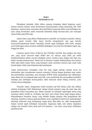 BAB I
                                   PENDAHULUAN

        Merupakan kehendak Allah, bahwa manusia diciptakan dalam bingkisan social,
dimana manusia dituntut untuk berinterakasi (bermasyarakat, tolong meneolong, dll). Oleh
karenanya, manusia harus menyadari akan keterlibatan orang lain dalam suatu kehidupan ini,
yaitu saling berinteraksi untuk memenuhi kebutuhan hidup bersama-sama, dan mencapai
tujuan hidup yang lebih maju.

        Ajaran Islam yang dibawa Muhammad ini memiliki sisi keunikan tersendiri, dimana
didalam ajaran tersebut tidak hanya bersifat komprehensif, tapi juga bersifat
universal.Komprehensip berarti mencakup seluruh aspek kehidupan, baik ritual, ataupun
social (hubungan antara sesamam makhluk).Sedangkan Universal bisa diterapkan kapan saja,
hingga hari akhir.

        Landasan ajaram Islam Al-Qur’an dan Al-Hadits memiliki daya jangkau dan daya
atur, yang secara universal dapat dilihat dari sisi teksnya yang selalu pas untuk
diimplementasikan dalam wacana kehidupan actual, misalnya daya jangkau dan daya atur
dalam masalah perekonomian. Dalam hal ini ekonomi maupun bidang-bidang ilmu lainnya
tidak luput dalam kajian Islam, yang bertujuan untuk menuntun manusia agar selalu tetap
berada dijalan Allah, jalan kebenaran dan keselamatan.

Aspek perekonomian merupakan suatu hal yang sangat penting, dimana posisi ini
menentukan akan kesejahteraan manusia semuanya. Seiring dengan perjalana sang wasktu
dan pertumbuhan masyarakat, serta kemajuan IPTEK (illmu pengetahuan dan tekhnologi),
maka dalam hal ini mengarah pada suatu titik, yaitu membentuk dan mewujudkan perubahan
terhadap pola kehidupan bermasyarakat, tidak terkecuali dalam bidang ekonomi, yaitu
tentang suatu perdagangan.

        Transaksi salam, sebagaimana model transaksi jual beli lainnya telah ada, bahkan
sebelum kedatangan Nabi Muhammad, sebagai bentuk transaksi yang ada sejak lama dan
praktekkan dalam masyarakat luas. Dalam transaksi ini terlampir seperangkat aturan yang
tercantum dalam Al-Qur’an, Al-Hadits, dan Ijma’ para Ulama’.Akan tetapi dengan adanya
berkembangnya kemajuan zaman, yang ditandai dengan majunya ilmu pengetahuan dan
teknologi, membawa manusia pada perubahan secara signifikan.Contoh kecil, perkembangan
teknologi elektronik yang berlangsung sangat pesat akhir-akhir ini, telah mempengaruhi
hampir seluruh aspek kehidupan masyarakat, bagaimana tidak, kalo adanya digunakan
sebagai alat transaksi bisnis jarak jauh (E-Commerce / non face), yang hanya melakukan
pertukaran data.




                                            3
 