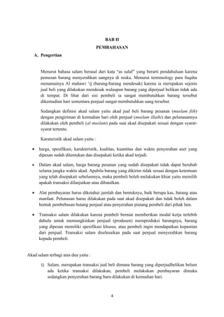 BAB II
                                         PEMBAHASAN
   A. Pengertian


       Menurut bahasa salam berasal dari kata “as salaf” yang berarti pendahuluan karena
       pemesan barang menyerahkan uangnya di muka. Menurut terminology para fuqaha
       menamainya Al mahawi ‘ij (barang-barang mendesak) karena ia merupakan sejenis
       jual beli yang dilakukan mendesak walaupun barang yang diperjual belikan tidak ada
       di tempat. Di lihat dari sisi pembeli ia sangat membutuhkan barang tersebut
       dikemudian hari sementara penjual sangat membutuhkan uang tersebut.

       Sedangkan definisi akad salam yaitu akad jual beli barang pesanan (muslam fiih)
       dengan pengiriman di kemudian hari oleh penjual (muslam illaihi) dan pelunasannya
       dilakukan oleh pembeli (al muslam) pada saat akad disepakati sesuai dengan syarat-
       syarat tertentu.

       Karateristik akad salam yaitu :

  •   harga, spesifikasi, karakteristik, kualitas, kuantitas dan waktu penyerahan aset yang
      dipesan sudah ditentukan dan disepakati ketika akad terjadi.

  •   Dalam akad salam, harga barang pesanan yang sudah disepakati tidak dapat berubah
      selama jangka waktu akad. Apabila barang yang dikirim tidak sesuai dengan ketentuan
      yang telah disepakati sebelumnya, maka pembeli boleh melakukan khiar yaitu memilih
      apakah transaksi dilanjutkan atau dibatalkan.

  •   Alat pembayaran harus diketahui jumlah dan bentuknya, baik berupa kas, barang atau
      manfaat. Pelunasan harus dilakukan pada saat akad disepakati dan tidak boleh dalam
      bentuk pembebasan hutang penjual atau penyerahan piutang pembeli dari pihak lain.

  •   Transaksi salam dilakukan karena pembeli berniat memberikan modal kerja terlebih
      dahulu untuk memungkinkan penjual (produsen) memproduksi barangnya, barang
      yang dipesan memiliki spesifikasi khusus, atau pembeli ingin mendapatkan kepastian
      dari penjual. Transaksi salam diselesaikan pada saat penjual menyerahkan barang
      kepada pembeli.


Akad salam terbagi atas dua yaitu :

       1) Salam, merupakan transaksi jual beli dimana barang yang diperjualbelikan belum
           ada ketika transaksi dilakukan, pembeli melakukan pembayaran dimuka
           sedangkan penyerahan barang baru dilakukan di kemudian hari.



                                             4
 