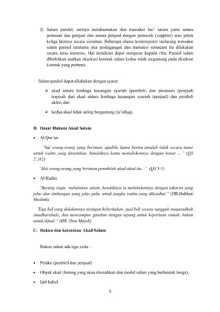 2) Salam paralel, artinya melaksanakan dua transaksi bai’ salam yaitu antara
        pemesan dan penjual dan antara penjual dengan pemasok (supplier) atau pihak
        ketiga lainnya secara simultan. Beberapa ulama kontemporer melarang transaksi
        salam paralel terutama jika perdagangan dan transaksi semacam itu dilakukan
        secara terus menerus. Hal demikian dapat menjurus kepada riba. Paralel salam
        dibolehkan asalkan eksekusi kontrak salam kedua tidak tergantung pada eksekusi
        kontrak yang pertama.


    Salam paralel dapat dilakukan dengan syarat:

        akad antara lembaga keuangan syariah (pembeli) dan produsen (penjual)
         terpisah dari akad antara lembaga keuangan syariah (penjual) dan pembeli
         akhir; dan

        kedua akad tidak saling bergantung (ta’alluq).


B. Dasar Hukum Akad Salam

•   Al Qur’an

     “hai orang-orang yang beriman, apabila kamu bermu’amalah tidak secara tunai
untuk waktu yang ditentukan, hendaknya kamu menuliskannya dengan benar ....” (QS
2:282)

    ”Hai orang orang yang beriman penuhilah akad akad itu...” (QS 5:1)

•   Al Hadits

    “Barang siapa melakukan salam, hendaknya ia melakukannya dengan takaran yang
jelas dan timbangan yang jelas pula, untuk jangka waktu yang diketahui.” (HR.Bukhari
Muslim).

  Tiga hal yang didalamnya terdapat keberkahan: jual beli secara tangguh muqaradhah
(mudharabah), dan mencampur gandum dengan tepung untuk keperluan rumah, bukan
untuk dijual.” (HR. Ibnu Majah)

C. Rukun dan ketentuan Akad Salam


    Rukun salam ada tiga yaitu :


•   Pelaku (pembeli dan penjual)

•   Obyek akad (barang yang akan diserahkan dan modal salam yang berbentuk harga),

•   Ijab kabul

                                          5
 