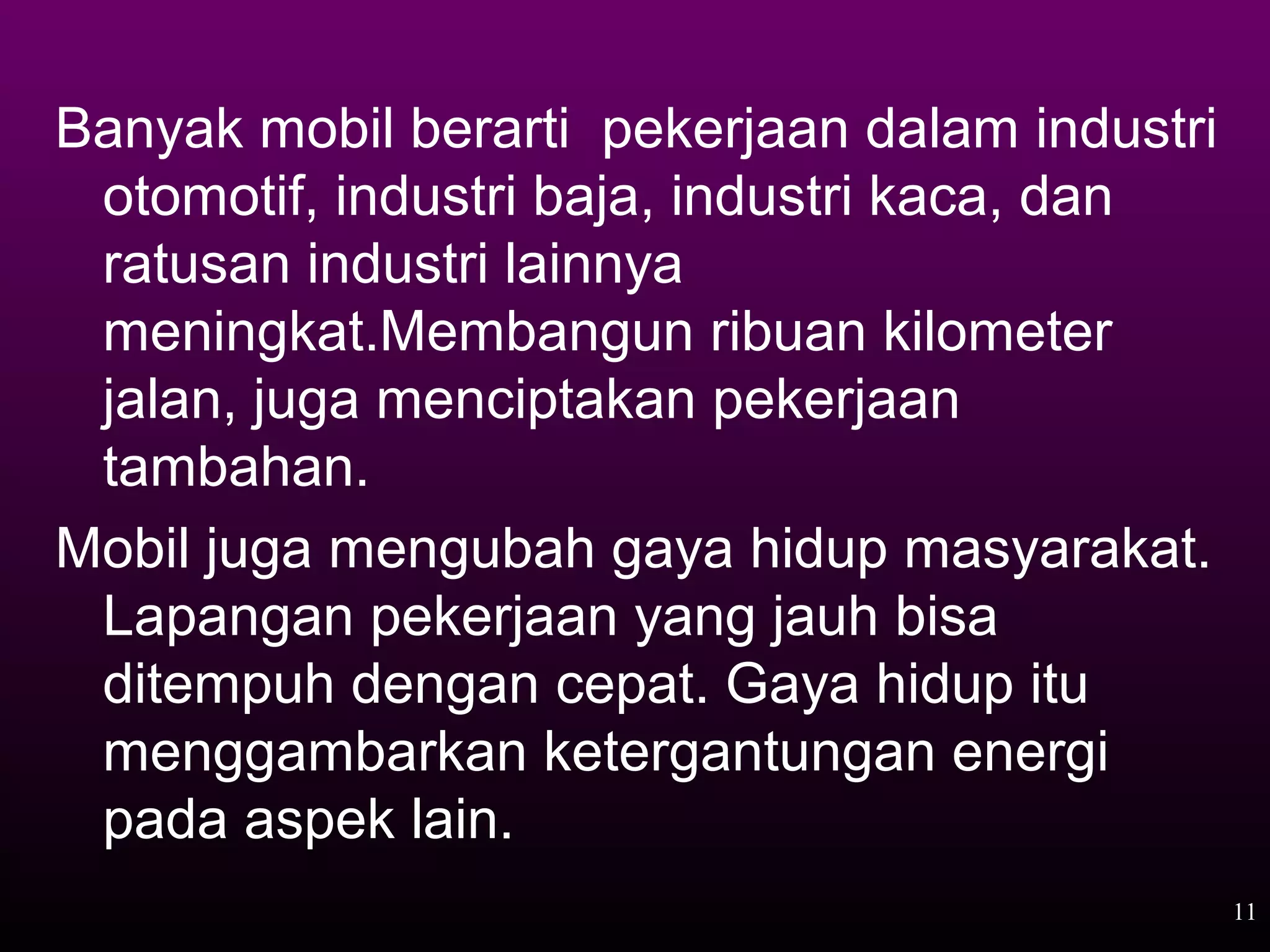Banyak mobil berarti pekerjaan dalam industri
 otomotif, industri baja, industri kaca, dan
 ratusan industri lainnya
 meningkat.Membangun ribuan kilometer
 jalan, juga menciptakan pekerjaan
 tambahan.
Mobil juga mengubah gaya hidup masyarakat.
 Lapangan pekerjaan yang jauh bisa
 ditempuh dengan cepat. Gaya hidup itu
 menggambarkan ketergantungan energi
 pada aspek lain.
                                                11
 