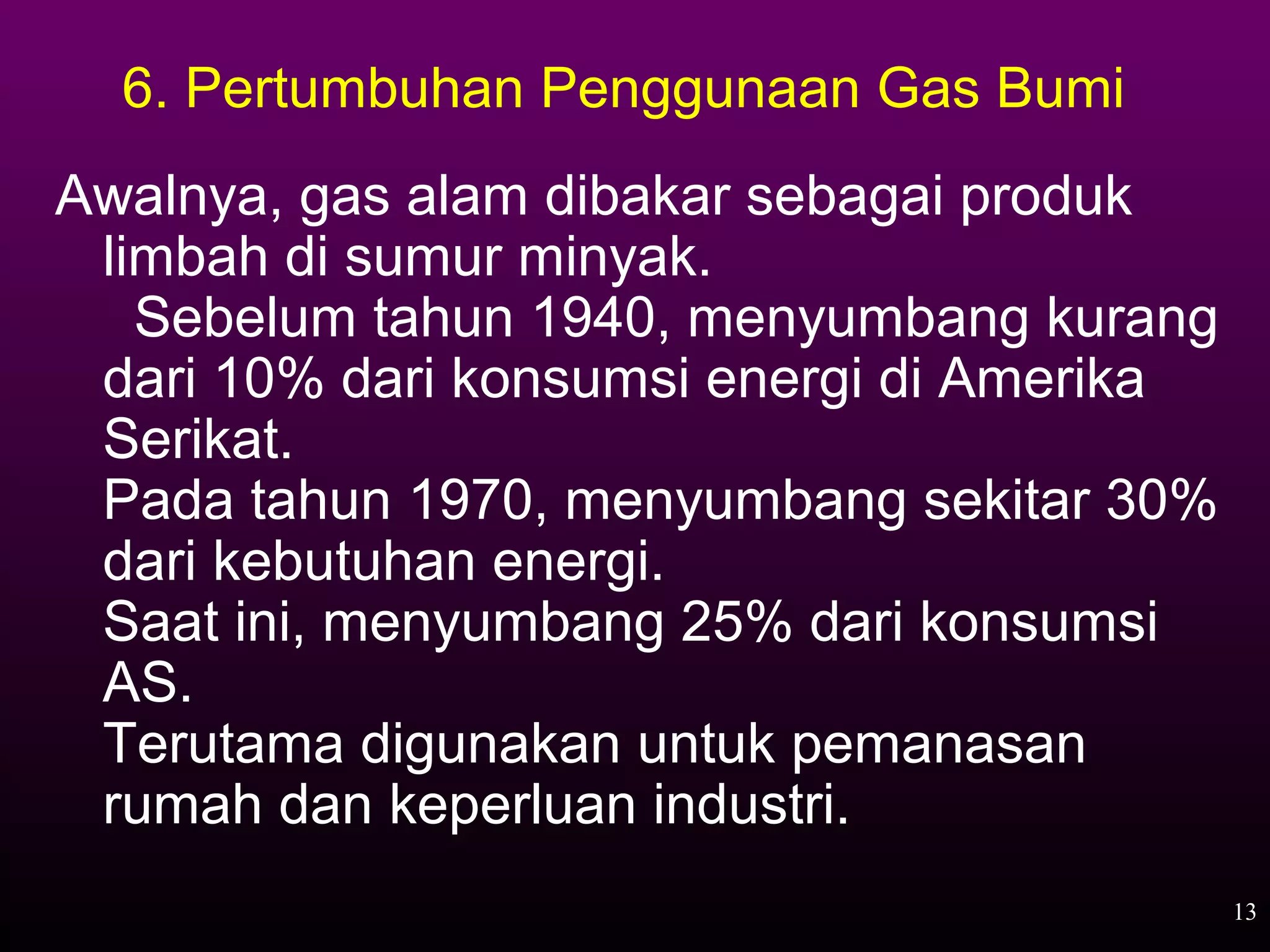 6. Pertumbuhan Penggunaan Gas Bumi
Awalnya, gas alam dibakar sebagai produk
 limbah di sumur minyak.
   Sebelum tahun 1940, menyumbang kurang
 dari 10% dari konsumsi energi di Amerika
 Serikat.
 Pada tahun 1970, menyumbang sekitar 30%
 dari kebutuhan energi.
 Saat ini, menyumbang 25% dari konsumsi
 AS.
 Terutama digunakan untuk pemanasan
 rumah dan keperluan industri.
                                            13
 