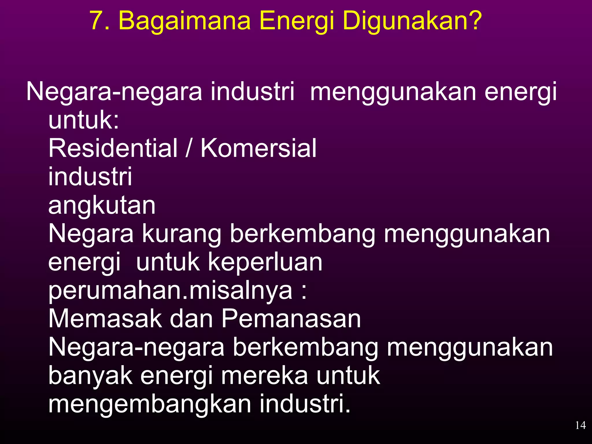 7. Bagaimana Energi Digunakan?

Negara-negara industri menggunakan energi
 untuk:
 Residential / Komersial
 industri
 angkutan
 Negara kurang berkembang menggunakan
 energi untuk keperluan
 perumahan.misalnya :
 Memasak dan Pemanasan
 Negara-negara berkembang menggunakan
 banyak energi mereka untuk
 mengembangkan industri.
                                            14
 