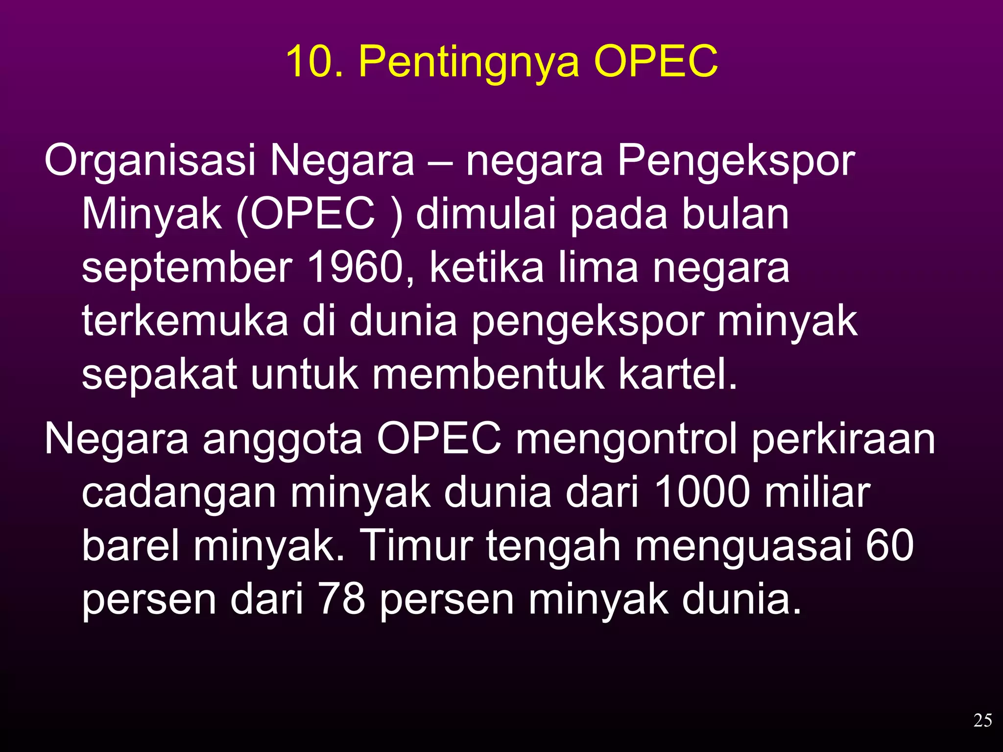 10. Pentingnya OPEC

Organisasi Negara – negara Pengekspor
 Minyak (OPEC ) dimulai pada bulan
 september 1960, ketika lima negara
 terkemuka di dunia pengekspor minyak
 sepakat untuk membentuk kartel.
Negara anggota OPEC mengontrol perkiraan
 cadangan minyak dunia dari 1000 miliar
 barel minyak. Timur tengah menguasai 60
 persen dari 78 persen minyak dunia.

                                           25
 