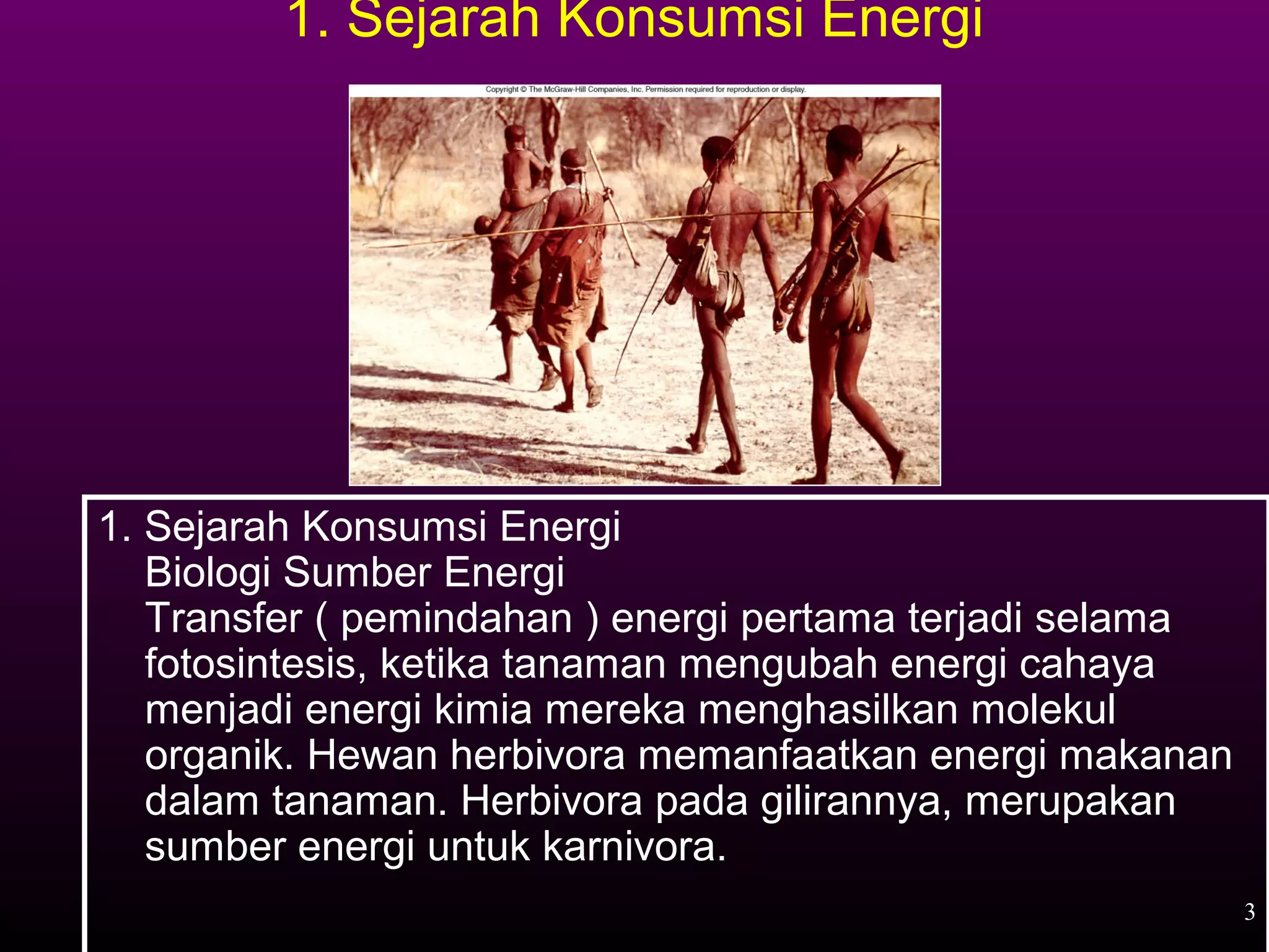 1. Sejarah Konsumsi Energi




1. Sejarah Konsumsi Energi
   Biologi Sumber Energi
   Transfer ( pemindahan ) energi pertama terjadi selama
   fotosintesis, ketika tanaman mengubah energi cahaya
   menjadi energi kimia mereka menghasilkan molekul
   organik. Hewan herbivora memanfaatkan energi makanan
   dalam tanaman. Herbivora pada gilirannya, merupakan
   sumber energi untuk karnivora.
                                                           3
 