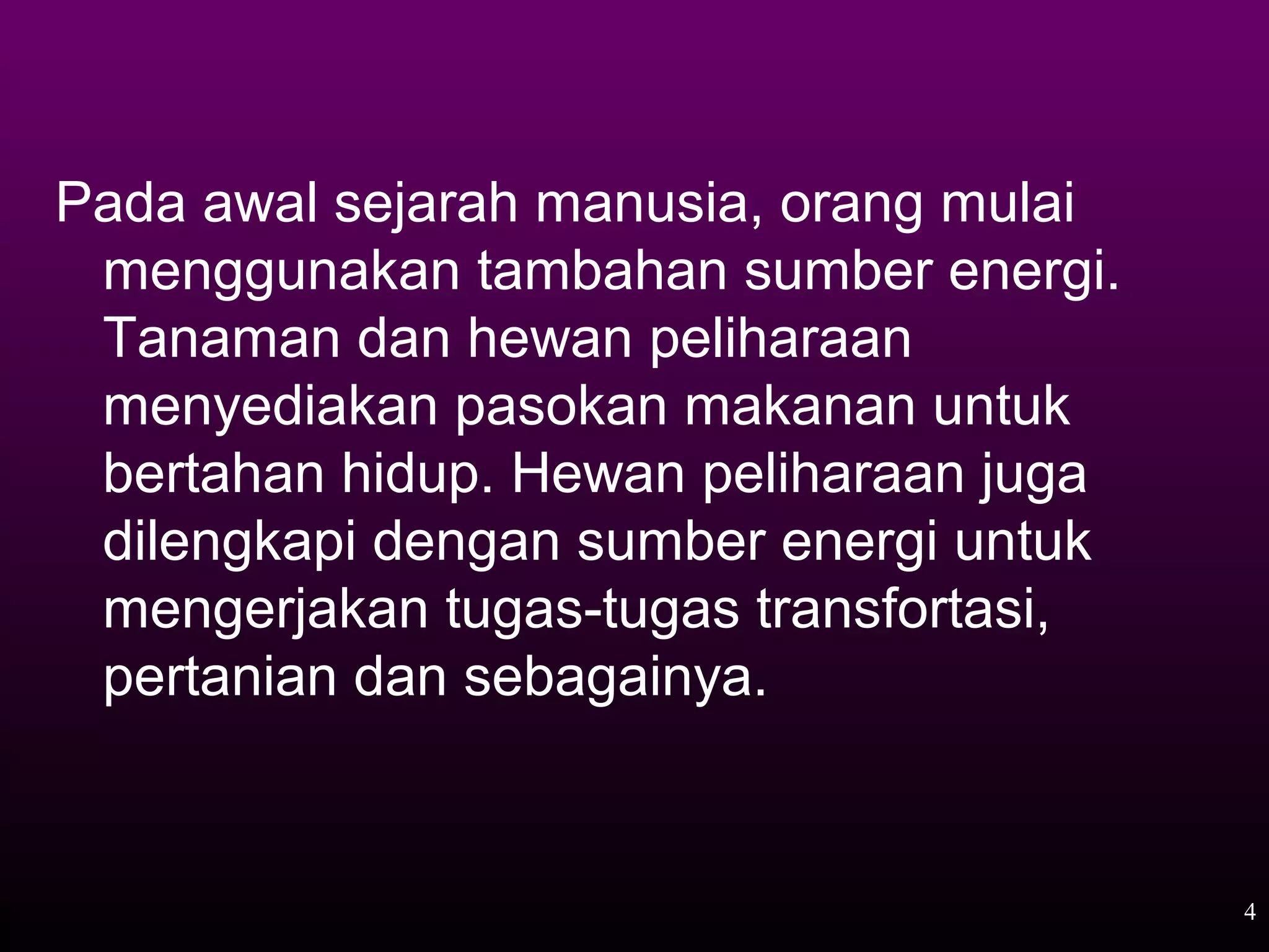 Pada awal sejarah manusia, orang mulai
 menggunakan tambahan sumber energi.
 Tanaman dan hewan peliharaan
 menyediakan pasokan makanan untuk
 bertahan hidup. Hewan peliharaan juga
 dilengkapi dengan sumber energi untuk
 mengerjakan tugas-tugas transfortasi,
 pertanian dan sebagainya.


                                         4
 