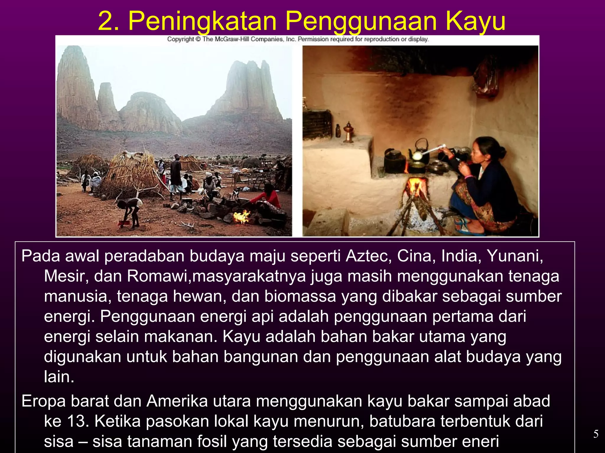 2. Peningkatan Penggunaan Kayu




Pada awal peradaban budaya maju seperti Aztec, Cina, India, Yunani,
   Mesir, dan Romawi,masyarakatnya juga masih menggunakan tenaga
   manusia, tenaga hewan, dan biomassa yang dibakar sebagai sumber
   energi. Penggunaan energi api adalah penggunaan pertama dari
   energi selain makanan. Kayu adalah bahan bakar utama yang
   digunakan untuk bahan bangunan dan penggunaan alat budaya yang
   lain.
Eropa barat dan Amerika utara menggunakan kayu bakar sampai abad
   ke 13. Ketika pasokan lokal kayu menurun, batubara terbentuk dari
                                                                       5
   sisa – sisa tanaman fosil yang tersedia sebagai sumber eneri
 