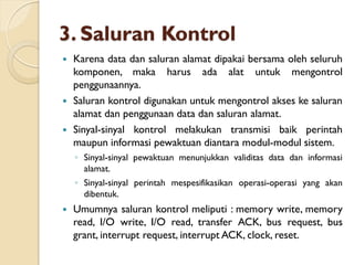 3. Saluran Kontrol
 Karena data dan saluran alamat dipakai bersama oleh seluruh
komponen, maka harus ada alat untuk mengontrol
penggunaannya.
 Saluran kontrol digunakan untuk mengontrol akses ke saluran
alamat dan penggunaan data dan saluran alamat.
 Sinyal-sinyal kontrol melakukan transmisi baik perintah
maupun informasi pewaktuan diantara modul-modul sistem.
◦ Sinyal-sinyal pewaktuan menunjukkan validitas data dan informasi
alamat.
◦ Sinyal-sinyal perintah mespesifikasikan operasi-operasi yang akan
dibentuk.
 Umumnya saluran kontrol meliputi : memory write, memory
read, I/O write, I/O read, transfer ACK, bus request, bus
grant, interrupt request, interrupt ACK, clock, reset.
 