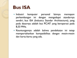 Bus ISA
 Industri komputer personal lainnya merespon
perkembangan ini dengan mengadopsi standarnya
sendiri, bus ISA (Industry Standar Architecture), yang
pada dasarnya adalah bus PC/AT yang beroperasi pada
8,33 MHz.
 Keuntungannya adalah bahwa pendekatan ini tetap
mempertahankan kompatibilitas dengan mesin-mesin
dan kartu-kartu yang ada.
 