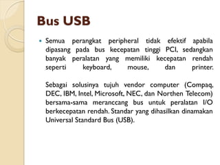Bus USB
 Semua perangkat peripheral tidak efektif apabila
dipasang pada bus kecepatan tinggi PCI, sedangkan
banyak peralatan yang memiliki kecepatan rendah
seperti keyboard, mouse, dan printer.
Sebagai solusinya tujuh vendor computer (Compaq,
DEC, IBM, Intel, Microsoft, NEC, dan Northen Telecom)
bersama-sama meranccang bus untuk peralatan I/O
berkecepatan rendah. Standar yang dihasilkan dinamakan
Universal Standard Bus (USB).
 