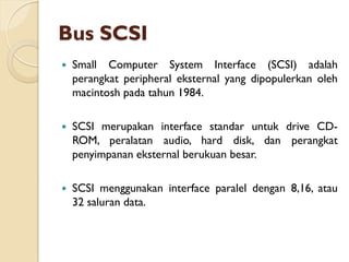 Bus SCSI
 Small Computer System Interface (SCSI) adalah
perangkat peripheral eksternal yang dipopulerkan oleh
macintosh pada tahun 1984.
 SCSI merupakan interface standar untuk drive CD-
ROM, peralatan audio, hard disk, dan perangkat
penyimpanan eksternal berukuan besar.
 SCSI menggunakan interface paralel dengan 8,16, atau
32 saluran data.
 