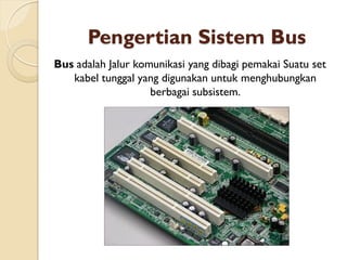 Pengertian Sistem Bus
Bus adalah Jalur komunikasi yang dibagi pemakai Suatu set
kabel tunggal yang digunakan untuk menghubungkan
berbagai subsistem.
 
