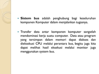  Sistem bus adalah penghubung bagi keseluruhan
komponen Komputer dalam menjalankan tugasnya.
 Transfer data antar komponen komputer sangatlah
mendominasi kerja suatu computer. Data atau program
yang tersimpan dalam memori dapat diakses dan
dieksekusi CPU melalui perantara bus, begitu juga kita
dapat melihat hasil eksekusi melalui monitor juga
menggunakan system bus.
 