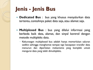 Jenis - Jenis Bus
 Dedicated Bus : bus yang khusus menyalurkan data
tertentu, contohnya paket data saja, atau alamat saja.
 Multiplexed Bus : bus yang dilalui informasi yang
berbeda baik data, alamat, dan sinyal kontrol dengan
metode multipleks data.
◦ Kekurangan multiplexed bus adalah hanya memerlukan saluran
sedikit sehingga menghemat tempat tapi kecepatan transfer data
menurun dan diperlukan mekanisme yang komplek untuk
mengurai data yang telah dimultipleks.
 