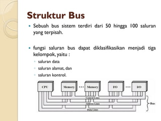 Struktur Bus
 Sebuah bus sistem terdiri dari 50 hingga 100 saluran
yang terpisah.
 fungsi saluran bus dapat diklasifikasikan menjadi tiga
kelompok, yaitu :
◦ saluran data
◦ saluran alamat, dan
◦ saluran kontrol.
 