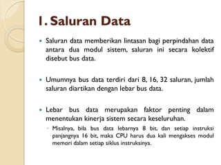1. Saluran Data
 Saluran data memberikan lintasan bagi perpindahan data
antara dua modul sistem, saluran ini secara kolektif
disebut bus data.
 Umumnya bus data terdiri dari 8, 16, 32 saluran, jumlah
saluran diartikan dengan lebar bus data.
 Lebar bus data merupakan faktor penting dalam
menentukan kinerja sistem secara keseluruhan.
◦ Misalnya, bila bus data lebarnya 8 bit, dan setiap instruksi
panjangnya 16 bit, maka CPU harus dua kali mengakses modul
memori dalam setiap siklus instruksinya.
 