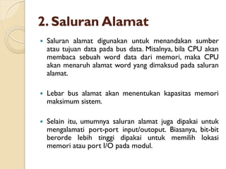 2. Saluran Alamat
 Saluran alamat digunakan untuk menandakan sumber
atau tujuan data pada bus data. Misalnya, bila CPU akan
membaca sebuah word data dari memori, maka CPU
akan menaruh alamat word yang dimaksud pada saluran
alamat.
 Lebar bus alamat akan menentukan kapasitas memori
maksimum sistem.
 Selain itu, umumnya saluran alamat juga dipakai untuk
mengalamati port-port input/outoput. Biasanya, bit-bit
berorde lebih tinggi dipakai untuk memilih lokasi
memori atau port I/O pada modul.
 