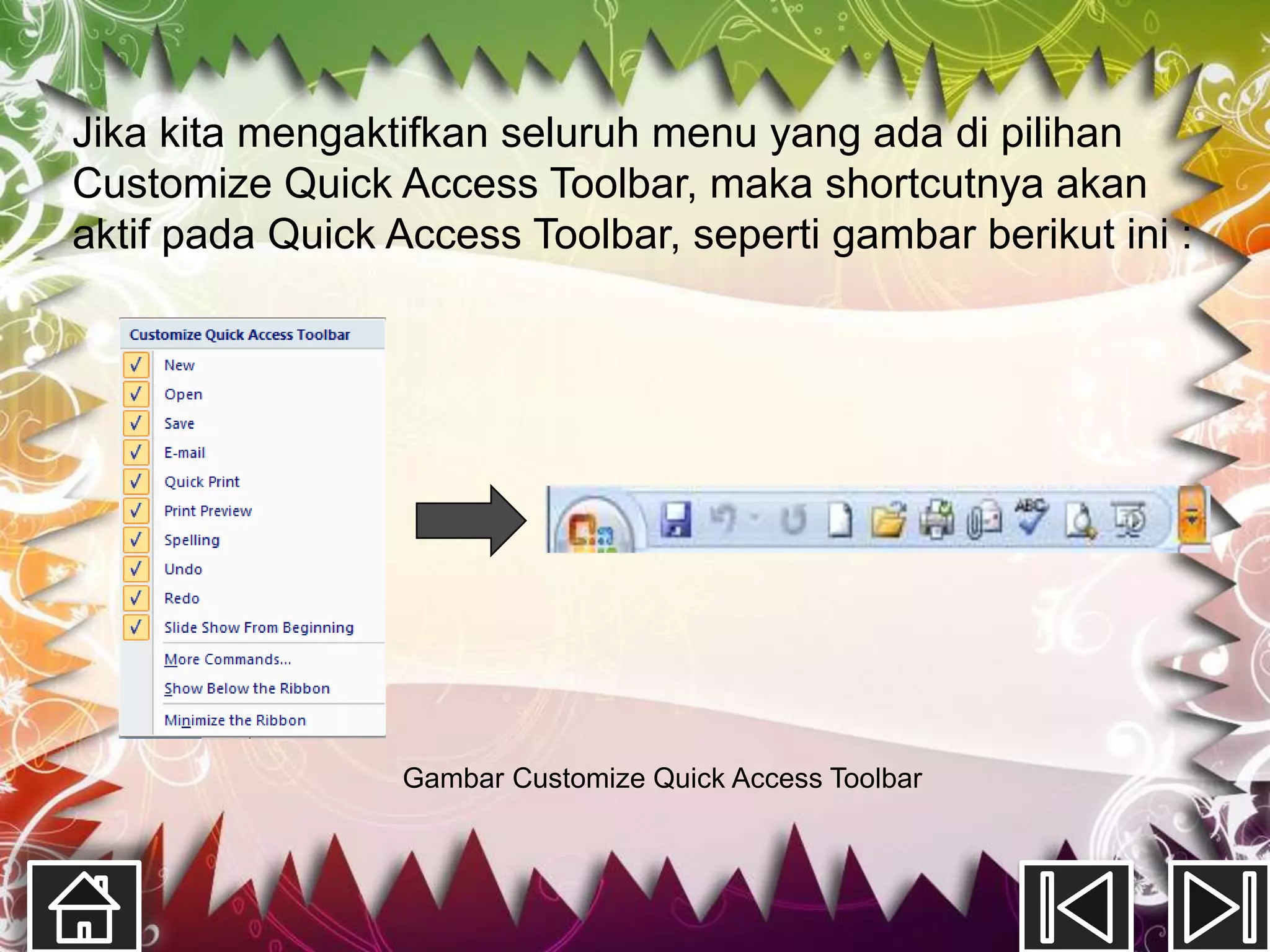 Jika kita mengaktifkan seluruh menu yang ada di pilihan
Customize Quick Access Toolbar, maka shortcutnya akan
aktif pada Quick Access Toolbar, seperti gambar berikut ini :




                 Gambar Customize Quick Access Toolbar
 
