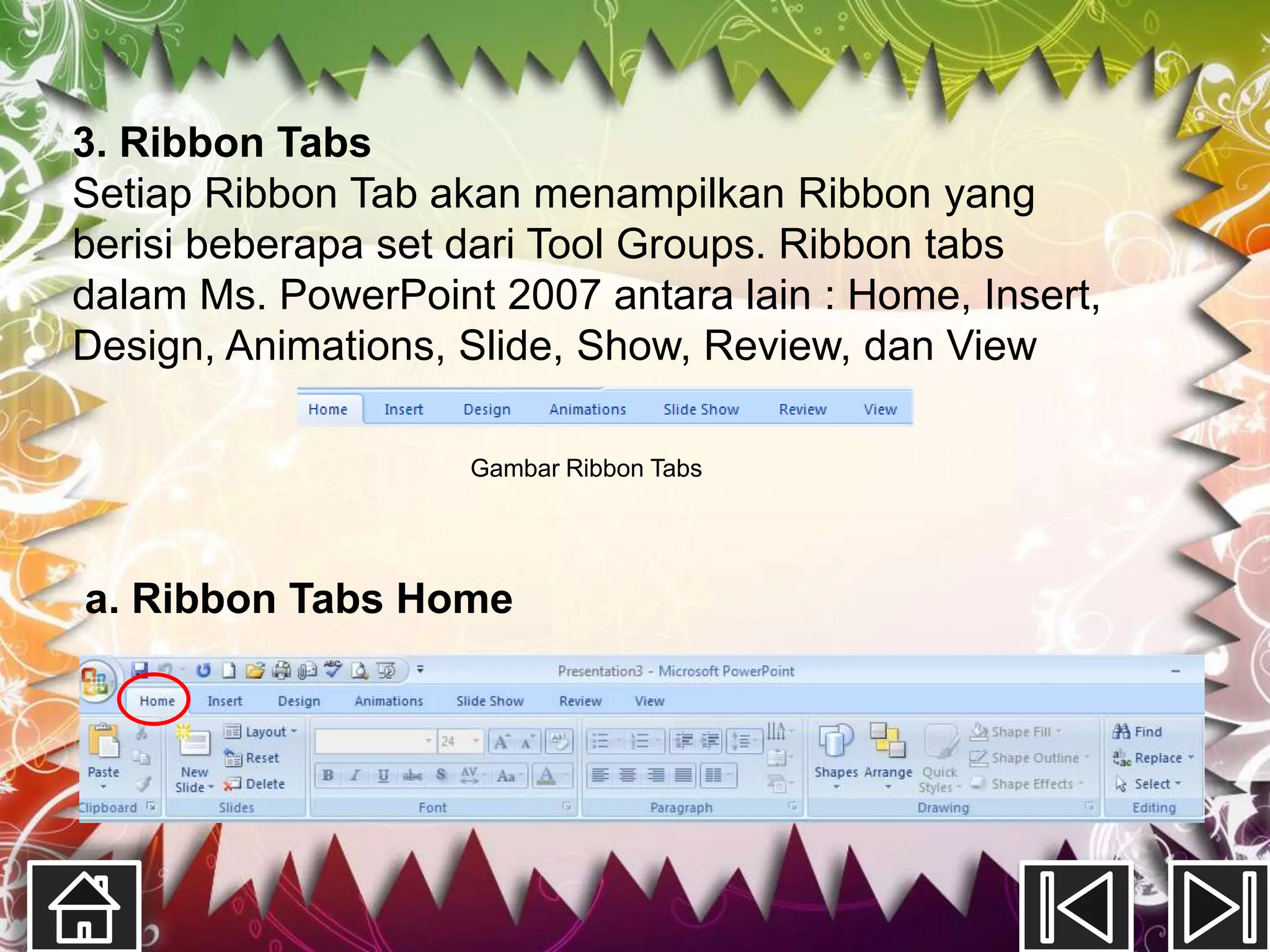 3. Ribbon Tabs
Setiap Ribbon Tab akan menampilkan Ribbon yang
berisi beberapa set dari Tool Groups. Ribbon tabs
dalam Ms. PowerPoint 2007 antara lain : Home, Insert,
Design, Animations, Slide, Show, Review, dan View

                    Gambar Ribbon Tabs




a. Ribbon Tabs Home
 
