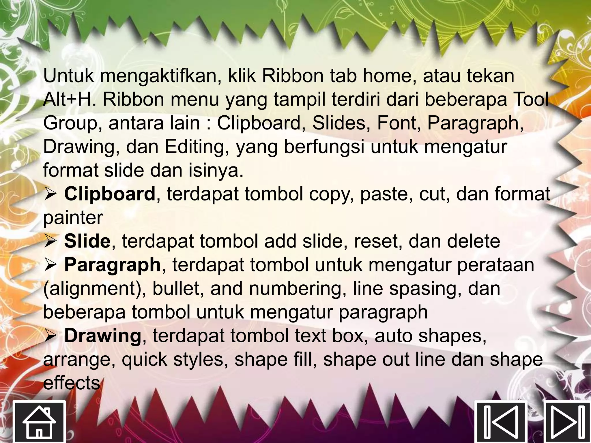 Untuk mengaktifkan, klik Ribbon tab home, atau tekan
Alt+H. Ribbon menu yang tampil terdiri dari beberapa Tool
Group, antara lain : Clipboard, Slides, Font, Paragraph,
Drawing, dan Editing, yang berfungsi untuk mengatur
format slide dan isinya.
 Clipboard, terdapat tombol copy, paste, cut, dan format
painter
 Slide, terdapat tombol add slide, reset, dan delete
 Paragraph, terdapat tombol untuk mengatur perataan
(alignment), bullet, and numbering, line spasing, dan
beberapa tombol untuk mengatur paragraph
 Drawing, terdapat tombol text box, auto shapes,
arrange, quick styles, shape fill, shape out line dan shape
effects
 