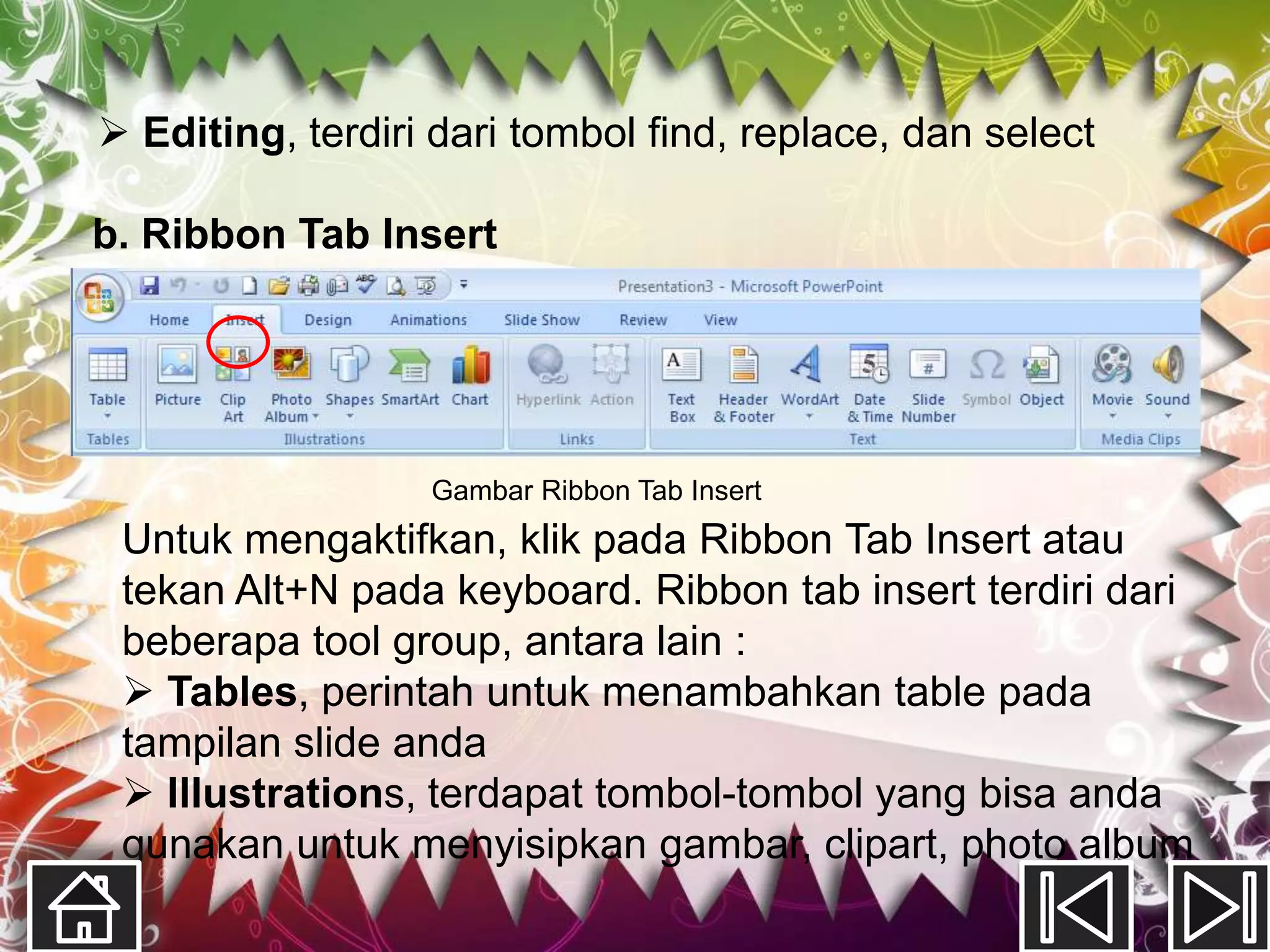  Editing, terdiri dari tombol find, replace, dan select

b. Ribbon Tab Insert




                  Gambar Ribbon Tab Insert
 Untuk mengaktifkan, klik pada Ribbon Tab Insert atau
 tekan Alt+N pada keyboard. Ribbon tab insert terdiri dari
 beberapa tool group, antara lain :
  Tables, perintah untuk menambahkan table pada
 tampilan slide anda
  Illustrations, terdapat tombol-tombol yang bisa anda
 gunakan untuk menyisipkan gambar, clipart, photo album
 