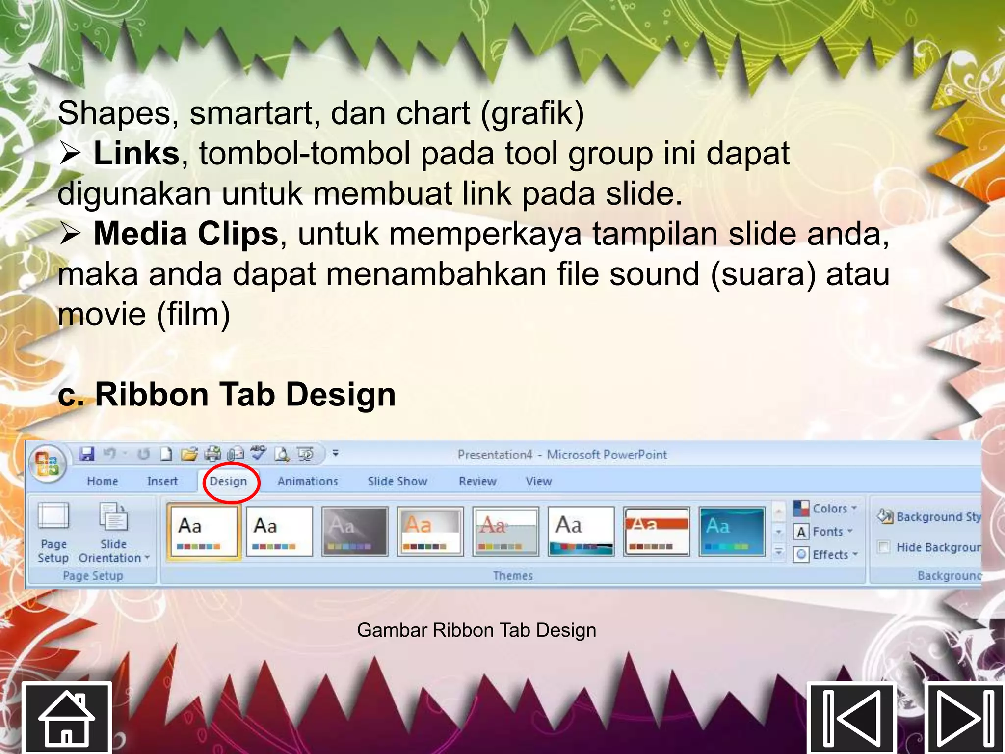 Shapes, smartart, dan chart (grafik)
 Links, tombol-tombol pada tool group ini dapat
digunakan untuk membuat link pada slide.
 Media Clips, untuk memperkaya tampilan slide anda,
maka anda dapat menambahkan file sound (suara) atau
movie (film)

c. Ribbon Tab Design




                  Gambar Ribbon Tab Design
 