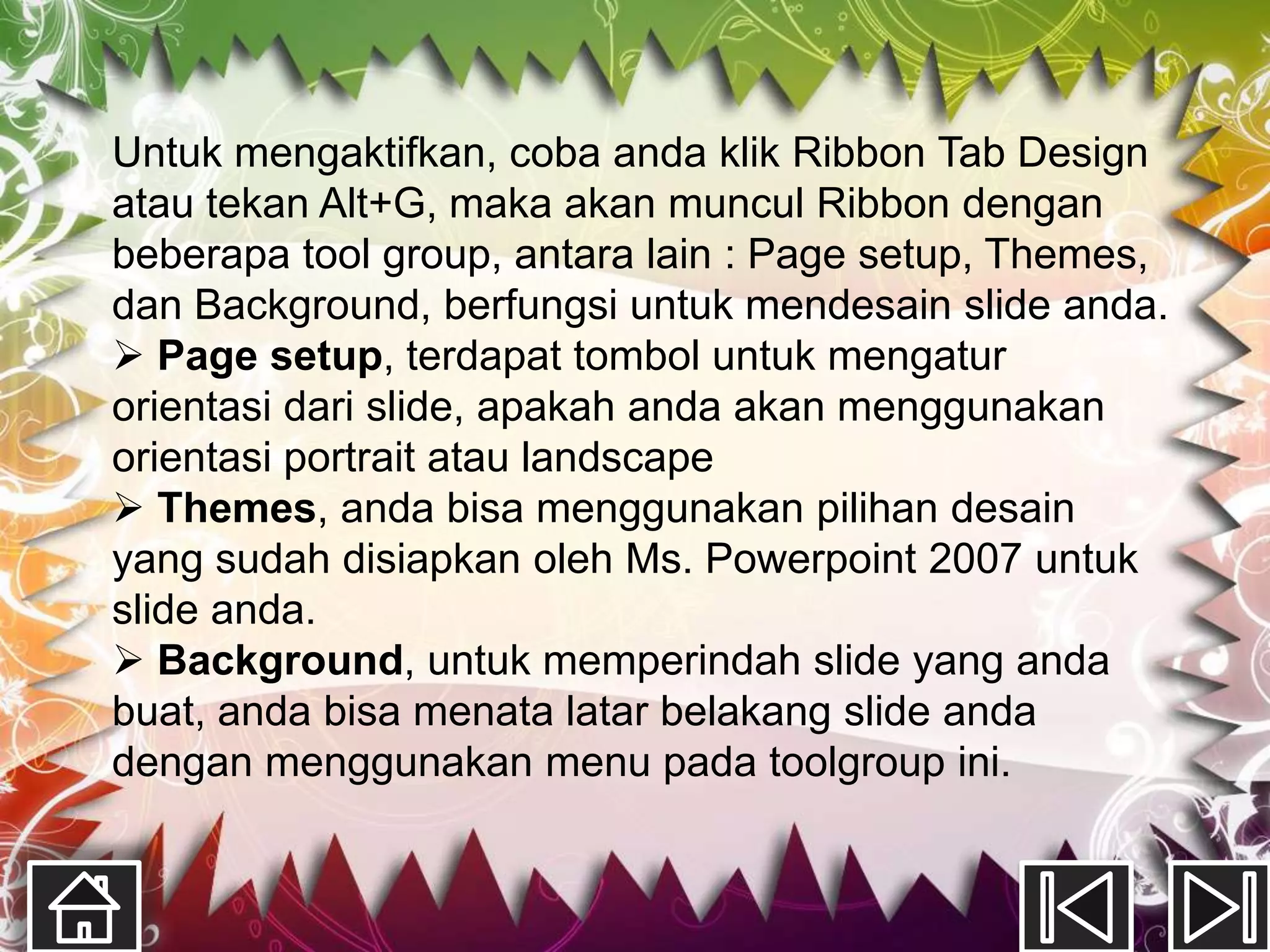 Untuk mengaktifkan, coba anda klik Ribbon Tab Design
atau tekan Alt+G, maka akan muncul Ribbon dengan
beberapa tool group, antara lain : Page setup, Themes,
dan Background, berfungsi untuk mendesain slide anda.
 Page setup, terdapat tombol untuk mengatur
orientasi dari slide, apakah anda akan menggunakan
orientasi portrait atau landscape
 Themes, anda bisa menggunakan pilihan desain
yang sudah disiapkan oleh Ms. Powerpoint 2007 untuk
slide anda.
 Background, untuk memperindah slide yang anda
buat, anda bisa menata latar belakang slide anda
dengan menggunakan menu pada toolgroup ini.
 
