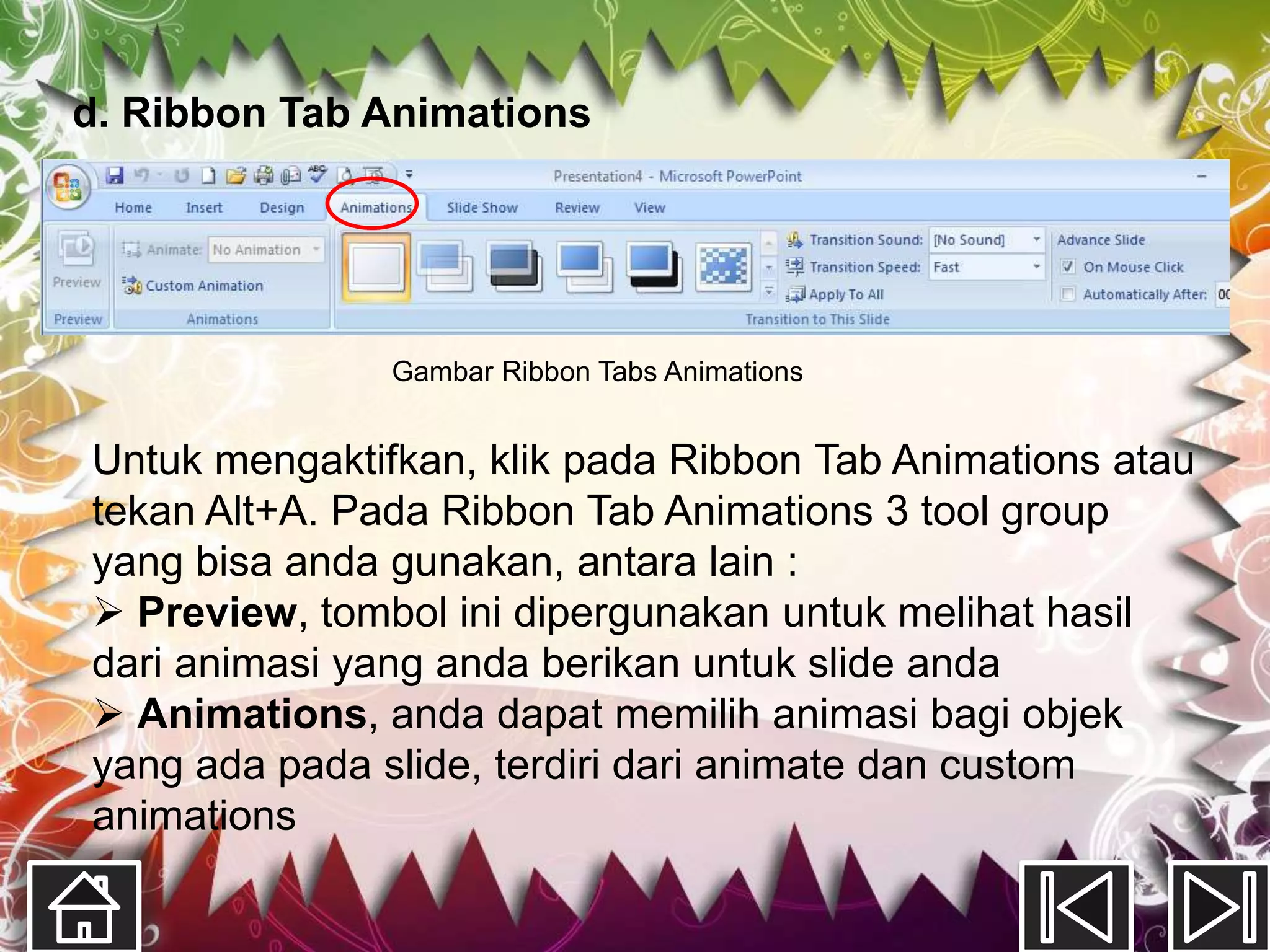 d. Ribbon Tab Animations




               Gambar Ribbon Tabs Animations


Untuk mengaktifkan, klik pada Ribbon Tab Animations atau
tekan Alt+A. Pada Ribbon Tab Animations 3 tool group
yang bisa anda gunakan, antara lain :
 Preview, tombol ini dipergunakan untuk melihat hasil
dari animasi yang anda berikan untuk slide anda
 Animations, anda dapat memilih animasi bagi objek
yang ada pada slide, terdiri dari animate dan custom
animations
 