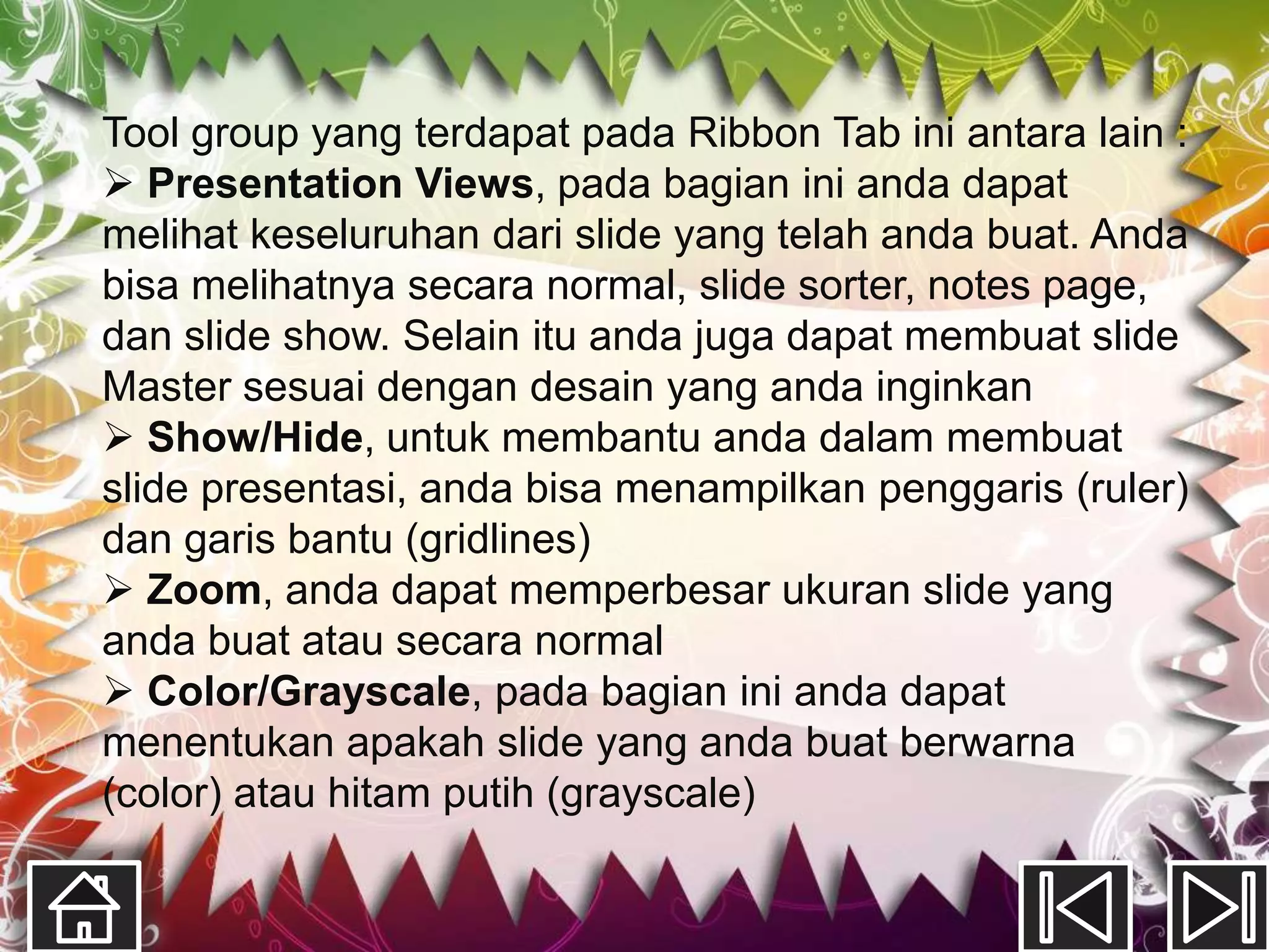 Tool group yang terdapat pada Ribbon Tab ini antara lain :
 Presentation Views, pada bagian ini anda dapat
melihat keseluruhan dari slide yang telah anda buat. Anda
bisa melihatnya secara normal, slide sorter, notes page,
dan slide show. Selain itu anda juga dapat membuat slide
Master sesuai dengan desain yang anda inginkan
 Show/Hide, untuk membantu anda dalam membuat
slide presentasi, anda bisa menampilkan penggaris (ruler)
dan garis bantu (gridlines)
 Zoom, anda dapat memperbesar ukuran slide yang
anda buat atau secara normal
 Color/Grayscale, pada bagian ini anda dapat
menentukan apakah slide yang anda buat berwarna
(color) atau hitam putih (grayscale)
 