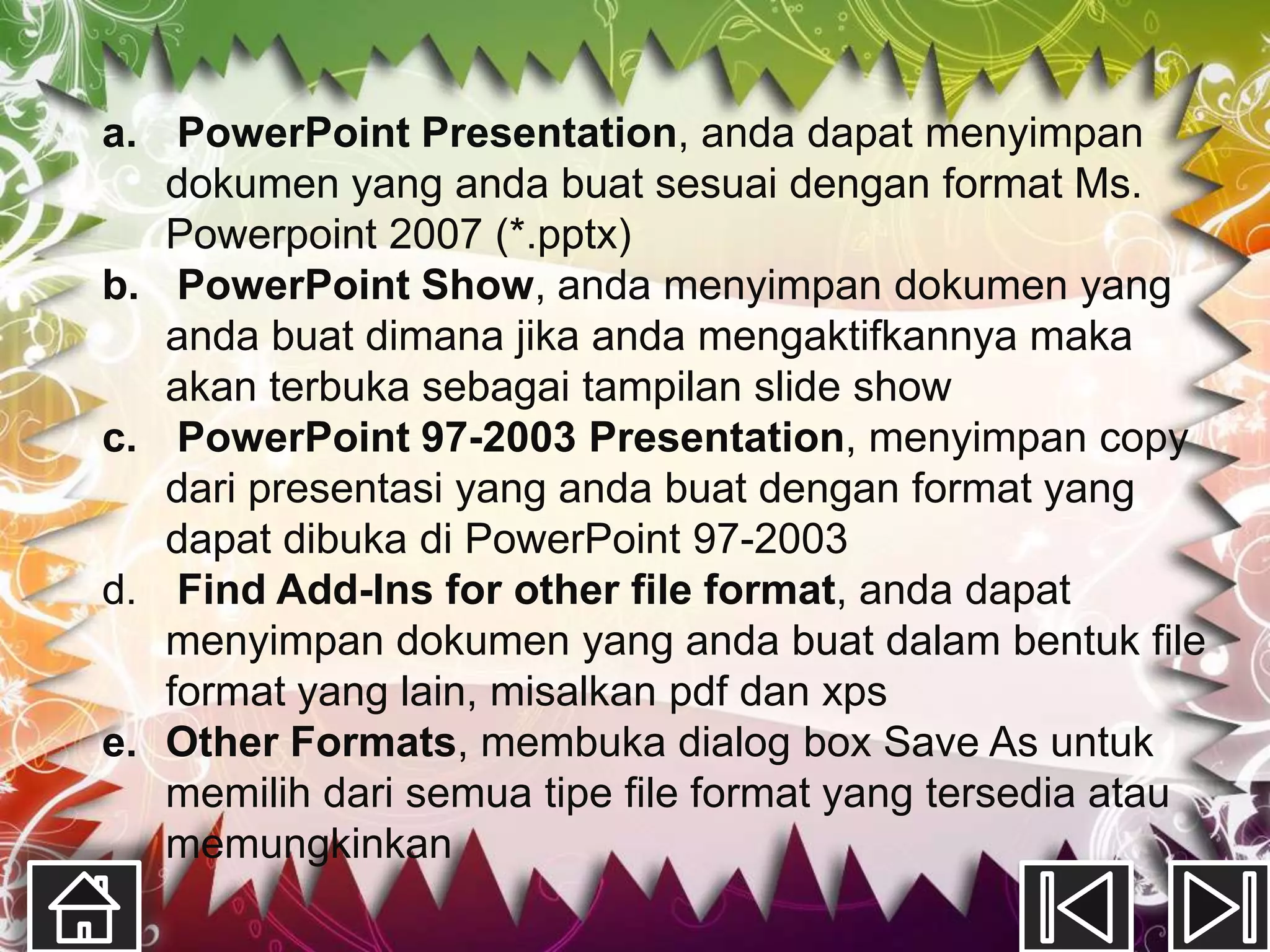 a. PowerPoint Presentation, anda dapat menyimpan
   dokumen yang anda buat sesuai dengan format Ms.
   Powerpoint 2007 (*.pptx)
b. PowerPoint Show, anda menyimpan dokumen yang
   anda buat dimana jika anda mengaktifkannya maka
   akan terbuka sebagai tampilan slide show
c. PowerPoint 97-2003 Presentation, menyimpan copy
   dari presentasi yang anda buat dengan format yang
   dapat dibuka di PowerPoint 97-2003
d. Find Add-Ins for other file format, anda dapat
   menyimpan dokumen yang anda buat dalam bentuk file
   format yang lain, misalkan pdf dan xps
e. Other Formats, membuka dialog box Save As untuk
   memilih dari semua tipe file format yang tersedia atau
   memungkinkan
 