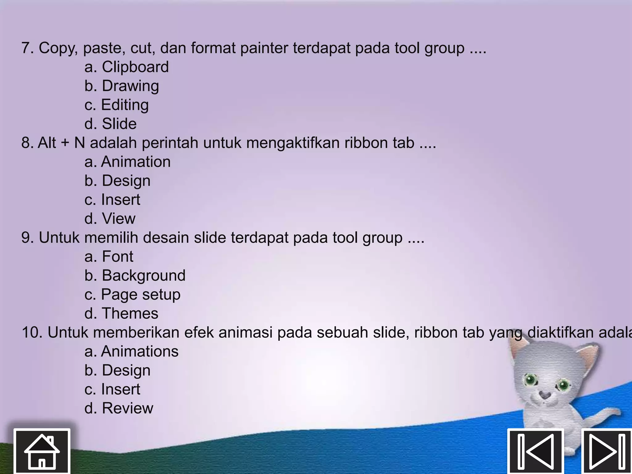 7. Copy, paste, cut, dan format painter terdapat pada tool group ....
          a. Clipboard
          b. Drawing
          c. Editing
          d. Slide
8. Alt + N adalah perintah untuk mengaktifkan ribbon tab ....
          a. Animation
          b. Design
          c. Insert
          d. View
9. Untuk memilih desain slide terdapat pada tool group ....
          a. Font
          b. Background
          c. Page setup
          d. Themes
10. Untuk memberikan efek animasi pada sebuah slide, ribbon tab yang diaktifkan adala
          a. Animations
          b. Design
          c. Insert
          d. Review
 