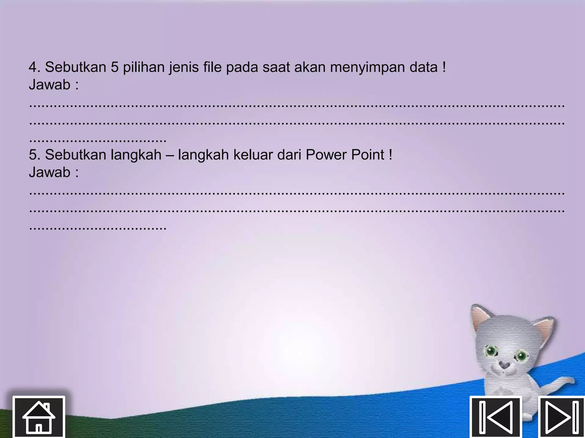 4. Sebutkan 5 pilihan jenis file pada saat akan menyimpan data !
Jawab :
....................................................................................................................................
....................................................................................................................................
..................................
5. Sebutkan langkah – langkah keluar dari Power Point !
Jawab :
....................................................................................................................................
....................................................................................................................................
..................................
 