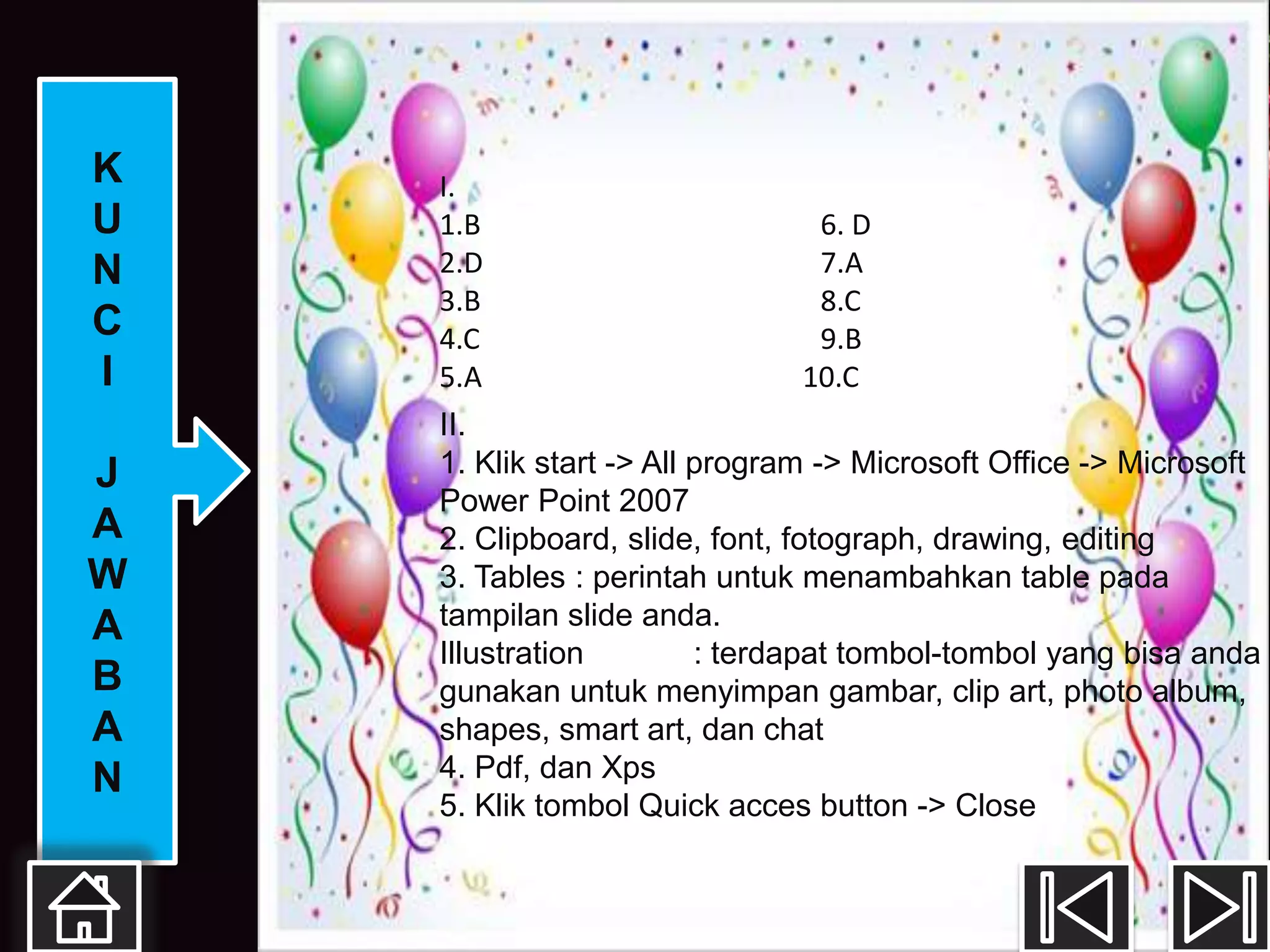 K   I.
U   1.B                        6. D
N   2.D                        7.A
    3.B                        8.C
C   4.C                        9.B
I   5.A                       10.C
    II.
J   1. Klik start -> All program -> Microsoft Office -> Microsoft
    Power Point 2007
A   2. Clipboard, slide, font, fotograph, drawing, editing
W   3. Tables : perintah untuk menambahkan table pada
A   tampilan slide anda.
    Illustration         : terdapat tombol-tombol yang bisa anda
B   gunakan untuk menyimpan gambar, clip art, photo album,
A   shapes, smart art, dan chat
N   4. Pdf, dan Xps
    5. Klik tombol Quick acces button -> Close
 