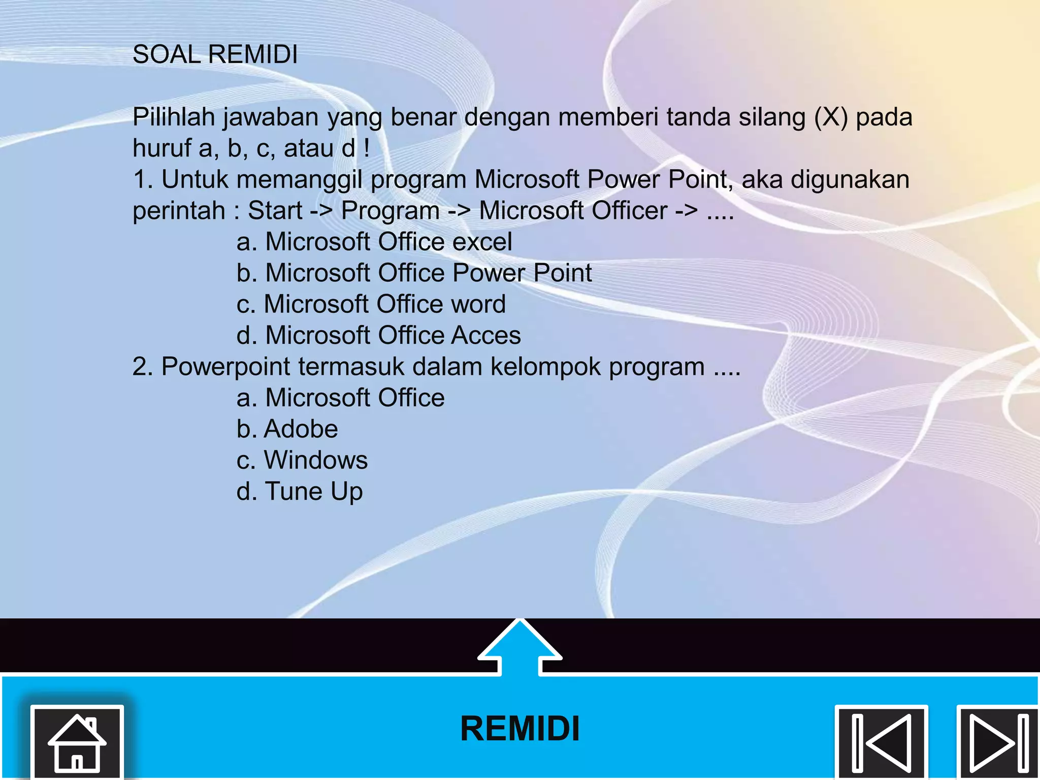 SOAL REMIDI

Pilihlah jawaban yang benar dengan memberi tanda silang (X) pada
huruf a, b, c, atau d !
1. Untuk memanggil program Microsoft Power Point, aka digunakan
perintah : Start -> Program -> Microsoft Officer -> ....
           a. Microsoft Office excel
           b. Microsoft Office Power Point
           c. Microsoft Office word
           d. Microsoft Office Acces
2. Powerpoint termasuk dalam kelompok program ....
           a. Microsoft Office
           b. Adobe
           c. Windows
           d. Tune Up




                          REMIDI
 