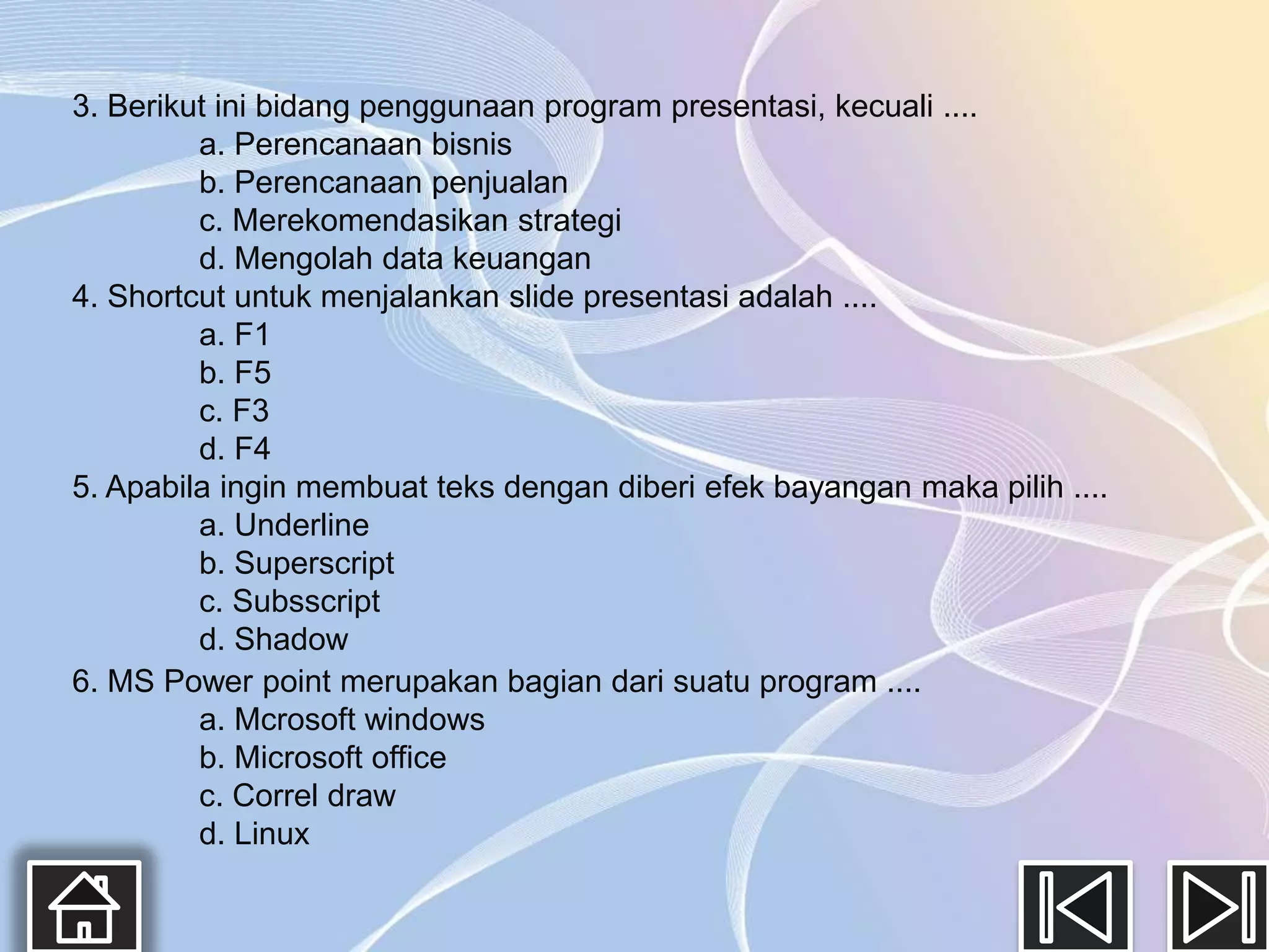 3. Berikut ini bidang penggunaan program presentasi, kecuali ....
         a. Perencanaan bisnis
         b. Perencanaan penjualan
         c. Merekomendasikan strategi
         d. Mengolah data keuangan
4. Shortcut untuk menjalankan slide presentasi adalah ....
         a. F1
         b. F5
         c. F3
         d. F4
5. Apabila ingin membuat teks dengan diberi efek bayangan maka pilih ....
         a. Underline
         b. Superscript
         c. Subsscript
         d. Shadow
6. MS Power point merupakan bagian dari suatu program ....
         a. Mcrosoft windows
         b. Microsoft office
         c. Correl draw
         d. Linux
 