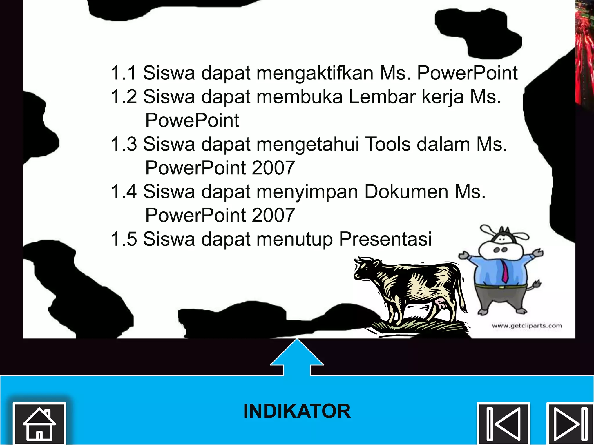 1.1 Siswa dapat mengaktifkan Ms. PowerPoint
1.2 Siswa dapat membuka Lembar kerja Ms.
    PowePoint
1.3 Siswa dapat mengetahui Tools dalam Ms.
    PowerPoint 2007
1.4 Siswa dapat menyimpan Dokumen Ms.
    PowerPoint 2007
1.5 Siswa dapat menutup Presentasi




              INDIKATOR
 