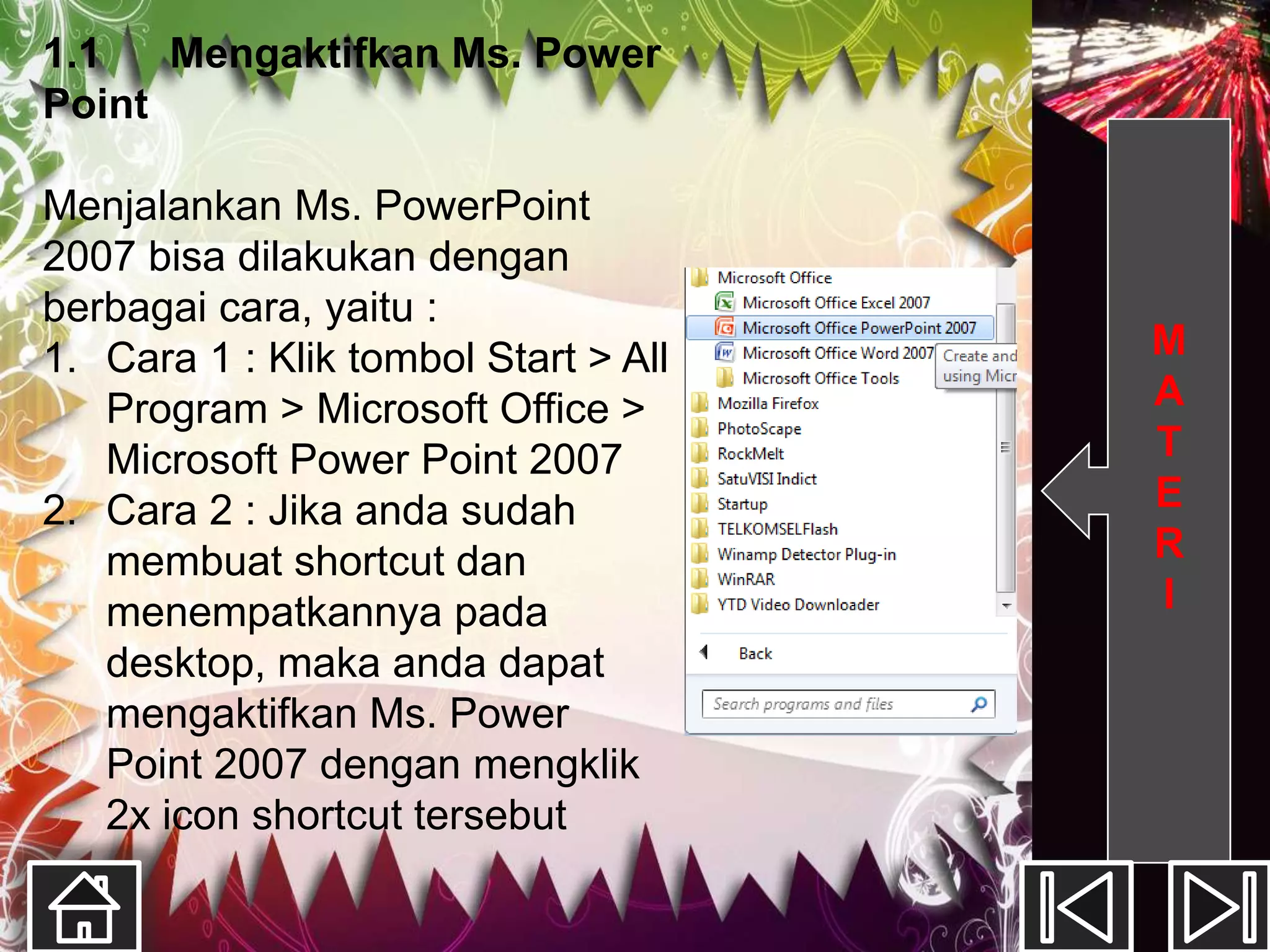 1.1   Mengaktifkan Ms. Power
Point

Menjalankan Ms. PowerPoint
2007 bisa dilakukan dengan
berbagai cara, yaitu :
1. Cara 1 : Klik tombol Start > All   M
   Program > Microsoft Office >       A
   Microsoft Power Point 2007         T
2. Cara 2 : Jika anda sudah           E
   membuat shortcut dan               R
   menempatkannya pada                I
   desktop, maka anda dapat
   mengaktifkan Ms. Power
   Point 2007 dengan mengklik
   2x icon shortcut tersebut
 