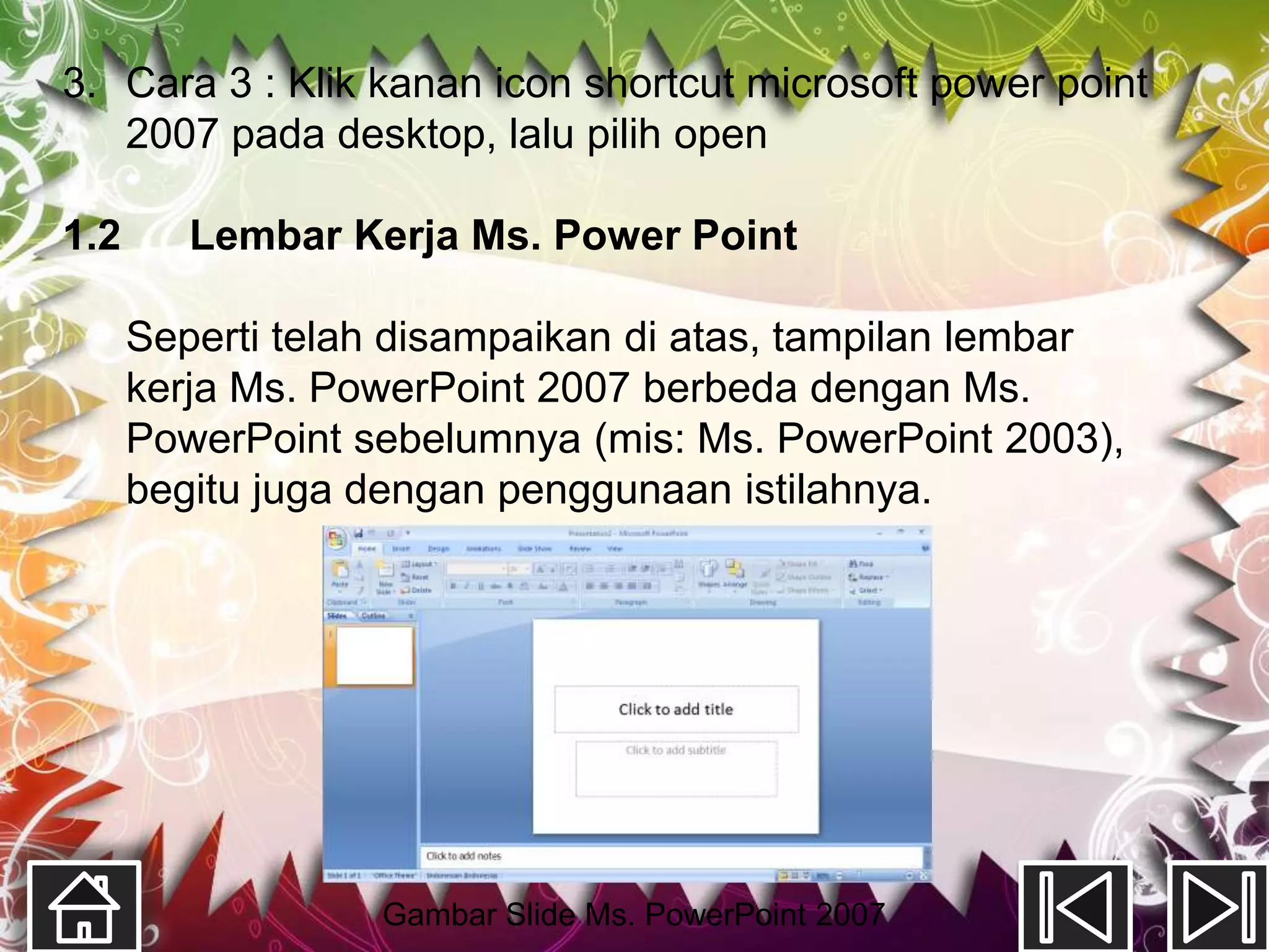 3. Cara 3 : Klik kanan icon shortcut microsoft power point
   2007 pada desktop, lalu pilih open

1.2      Lembar Kerja Ms. Power Point

      Seperti telah disampaikan di atas, tampilan lembar
      kerja Ms. PowerPoint 2007 berbeda dengan Ms.
      PowerPoint sebelumnya (mis: Ms. PowerPoint 2003),
      begitu juga dengan penggunaan istilahnya.




                  Gambar Slide Ms. PowerPoint 2007
 