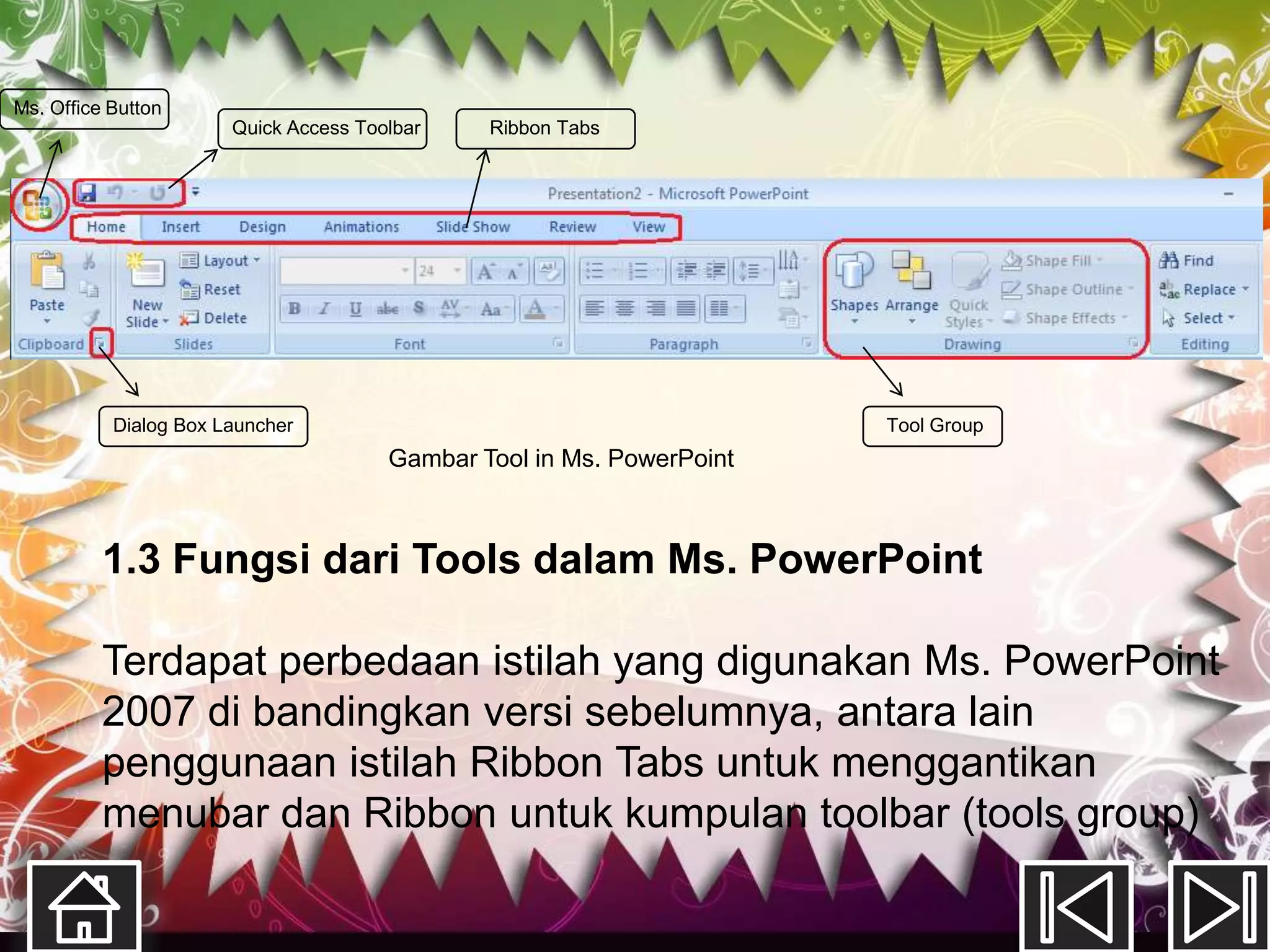 Ms. Office Button
                       Quick Access Toolbar    Ribbon Tabs




           Dialog Box Launcher                                         Tool Group
                                       Gambar Tool in Ms. PowerPoint



          1.3 Fungsi dari Tools dalam Ms. PowerPoint

          Terdapat perbedaan istilah yang digunakan Ms. PowerPoint
          2007 di bandingkan versi sebelumnya, antara lain
          penggunaan istilah Ribbon Tabs untuk menggantikan
          menubar dan Ribbon untuk kumpulan toolbar (tools group)
 