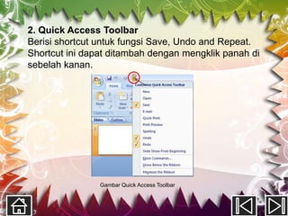 2. Quick Access Toolbar
Berisi shortcut untuk fungsi Save, Undo and Repeat.
Shortcut ini dapat ditambah dengan mengklik panah di
sebelah kanan.




                Gambar Quick Access Toolbar
 