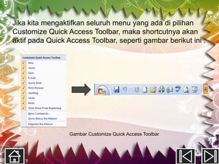 Jika kita mengaktifkan seluruh menu yang ada di pilihan
Customize Quick Access Toolbar, maka shortcutnya akan
aktif pada Quick Access Toolbar, seperti gambar berikut ini :




                 Gambar Customize Quick Access Toolbar
 