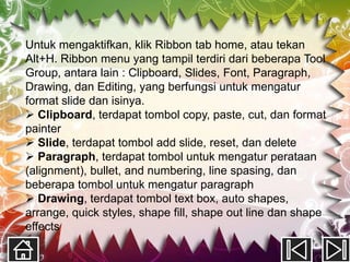 Untuk mengaktifkan, klik Ribbon tab home, atau tekan
Alt+H. Ribbon menu yang tampil terdiri dari beberapa Tool
Group, antara lain : Clipboard, Slides, Font, Paragraph,
Drawing, dan Editing, yang berfungsi untuk mengatur
format slide dan isinya.
 Clipboard, terdapat tombol copy, paste, cut, dan format
painter
 Slide, terdapat tombol add slide, reset, dan delete
 Paragraph, terdapat tombol untuk mengatur perataan
(alignment), bullet, and numbering, line spasing, dan
beberapa tombol untuk mengatur paragraph
 Drawing, terdapat tombol text box, auto shapes,
arrange, quick styles, shape fill, shape out line dan shape
effects
 